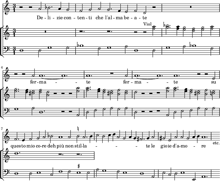 << \new Staff { \time 3/2 \time 3/1 \relative a' { r2 r a bes2. a4 g2 | \override Staff.TimeSignature #'stencil = ##f \time 9/2 f g a g2. f4 e2 f d r | \time 3/1 R\breve. | \time 9/2 r2 r a' a1. ~ a | \time 3/1 a r1 a2 | \time 12/2 a1. ~ a a r2 r e | f2. e4 f2 g a bes a1 a2 \once \set suggestAccidentals = ##t b! a2. b4 | \time 9/2 c2 b c4 d a2 g a4 g fis2. g4 a2 | gis e a a gis a4 b a1. | s4_"etc." } }
\addlyrics { De -- li -- zie con -- ten -- ti che l'al -- ma be -- a -- te fer -- ma -- te fer -- ma -- te su ques -- to mio co -- re deh più non stil -- la -- _ _ _ _ _ _ _ _ _ _ te le gio -- ie d'a -- mo -- _ _ _ re }
\new ChoirStaff <<
\new Staff \relative a'' { R\breve. \override Staff.TimeSignature #'stencil = ##f r1. r r2 r^"Viol" <a f>2 | <bes g>2. <a f>4 <g e>2 <f d> <g e> <a f> | <g e>2. <f d>4 <e cis>2 <f d> <d a> r r r <a' e> | <a f>2. <g e>4 <f d>2 <e cis> <f b,> <e cis> | d r r r1 <a' e>2 <a f>2. <g e>4 <f d>2 <e cis> <f b,> <e c> | d1. s r r | }
\new Staff { \clef bass \relative d { d1 d2 g1 g2 | \override Staff.TimeSignature #'stencil = ##f bes1 f2 g1 a2 d,1 d2 | g1 a2 bes1 f2 | g1 a2 d,1. r2 r a | d f g a g a | d, r r r1 a2 d e f a g a | d,1 d2 e1 c2 f1 f2 \once \set suggestAccidentals = ##t eis1 eis2 | a g1 f2 e1 d a2 | e' c d e1 e,2 a1. | s4 } }
>> >>