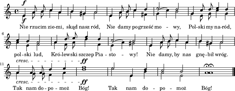 
\new Staff {
  <<
%    \new Voice = "hi" { 
%\new Staff 
%\with { midiInstrument="flute" } 
      \new Voice = "hi" {
          \autoBeamOff
          \relative e' { \stemUp

          e4^\f a8 b c4 a | b gis a2 |
          e4 a8 b c4 d | e2  d |
          g,4 c8 d e4 d | c b a2 |
          a4 d8 e f4 d | c2 b |
          e,4 a8 b c4 a | b gis a2 |
          a4^\cresc a8 a d4 e | f1^\ff |
          e2 e,4 d' | c2 b | a1 \fermata \bar "|."
       } 
     }
     \new Voice = "lo" { 
          \autoBeamOff
          \relative e' { \stemDown
          e4_\f a8 b c4 a | b gis a2 |
          e4 a8 b c4 fis, | g4( c) b2 |
          g4 e8 g c4 g | a4 e f2 |
          a4 f8 a d4 f, | e( a) gis2 |
          e4 a8 b c4 a | b gis a2 |
          a4_\cresc g8 g f4 a | d1_\ff |
          e2 e,4 b' | a2 e | a1 \fermata \bar "|."
         } 
     }
     \new Lyrics \lyricsto "hi" {
         Nie rzu -- cim zie -- mi, skąd nasz ród,
         Nie da -- my po -- grześć mo -- wy,
         Pol -- ski my na -- ród, pol -- ski lud,
         Kró -- lew -- ski szczep Pia -- sto -- wy!
         Nie da -- my, by nas gnę -- bił wróg.
         Tak nam do -- po -- moż Bóg!
         Tak nam do -- po -- moż Bóg!
     }
  >>
}
