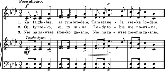 
sVarC = { <aes es'>8.[<aes es'>16] <aes es'>4 <aes es'>_> | <aes es'>8.[<aes es'>16] <aes es'>4 <aes es'>_> | <aes es'>8.[<aes es'>16] <aes es'>2_> | <aes es'>8.[<aes es'>16] <aes es'>4 <aes es'> | }

lVarC = \lyricmode { \set stanza = "3. " Nie na za -- wsze słon -- ko ga -- śnie, Nie na za -- wsze zie -- mia za -- śnie, }

sVarA = { <c es>8.^\f <c f>16 <c es>4 <c aes'>^> | <des f>8. <des g>16 <des f>4 <des aes'>^> \breathe | <des g>8. <des bes'>16 \stemUp <g es'>4.^> <f des'>8 | <es c'>8. <des bes'>16 <es c'>4 <c aes'> \stemNeutral | }

lVarA = \lyricmode { \set stanza = "1. " Za tą głę -- bią, za tym bro -- dem, Tam sta -- nę -- ła rze -- ka lo -- dem, }

lVarB = \lyricmode { \set stanza = "2. " Oj, ty rze -- ko, oj, ty si -- na, Lo -- dy to -- bie nie no -- wi -- na, }

sVarB = { <c es>8._\mf^\markup { \small \italic "Troche żywo." }[<c f>16] <c es>4 <c bes'>_> | <des f>8.[<des f>16] <des f>4 <des aes'>_>_\< | <des g>8.[<es bes'>16] << { es'4. \stemUp des8 \stemNeutral } \new voice { g,4_> es\! } >> \oneVoice | <es c'>8.[<des bes'>16] <es c'>4 <c aes'> | }

\paper { #(set-paper-size "a4")
 oddHeaderMarkup = "" evenHeaderMarkup = "" }
\header { tagline = ##f }
\version "2.18.2"
\score {
\midi {  }
\layout { line-width = #180
indent = 0\cm}
<<
  \new Staff { \clef "violin" \key f \minor \time 3/4 \tempo \markup { \small \bold "Poco allegro." } \autoBeamOff \relative c' { \repeat volta 3 { \sVarA } } }
  \addlyrics { \small \lVarA }
  \addlyrics { \small \lVarB }
  \addlyrics { \small \lVarC }
  \new PianoStaff <<
    \new Staff = "up" { \clef "violin" \key f \minor \time 3/4\relative c' { \repeat volta 3 { \sVarB } } }
    \new Staff = "down" { \clef "bass" \key f \minor \time 3/4 \relative a, { \repeat volta 3 { \sVarC } } }
  >>
>> }