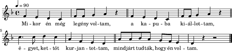 
{
   <<
   \relative c' {
      \key d \minor
      \time 4/4
      \tempo 4 = 90
      \set Staff.midiInstrument = "brass section"
      \transposition c'
%       Mikor én még legény voltam,
%       a kapuba kiállottam,
        \repeat unfold 2 {
        f4 e d c f8 f g4 a r \bar "||" } \break
%       egyet, kettőt kurjantottam,
        c4. c8 d4 c a f e d \bar "||"
%       mindjárt tudták, hogy én voltam.
        a'8 a bes a g f e4 d r r2 \bar "|."
      }
   \addlyrics {
        Mi -- kor én még le -- gény vol -- tam,
        a ka -- pu -- ba ki -- ál -- lot -- tam,
        ë -- gyet, ket -- tőt kur -- jan -- tot -- tam,
        mind -- járt tud -- ták, hogy én vol -- tam.
      }
   >>
}
