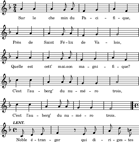 
\score {
\relative c''
{
\time 2/4
\autoBeamOff
\clef treble
\key f \major
\override Rest #'style = #'classical
a4 a4 | a4 g8 a8 | f4 g4 | a4 f4
\break
a4 a4 | a4 g8 a8 | f4 g4 | g2
\break
a4 a4 | a4 g8 a8 | f4 g4 | a4 f4
\break
c'4 c4 | a4 a8 a8 | g4 g4 | a2
\break
c4 c4 | a4 a8 a8 | g4 g4 | f2 \bar "|."
\break
\tempo \markup { \fontsize #-2  \italic LENT.}
\time 4/4
\autoBeamOff
c8 d8 e8 \bar "|" f4  r8 e8 f8 a8 d8 b8
}
\addlyrics {
Sur le che min du Pa -- ci -- fi -- que,
Près de Saint Fé -- lix de Va -- lois,
Quelle est cett’ mai -- son ma -- gni -- fi -- que?
C’est l’au -- berg’ du nu -- mé -- ro trois,
C’est l’au -- berg’ du nu -- mé -- ro trois.
Noble é -- tran -- ger qui di -- ri -- ges -- tes
}
\layout{
  indent = 0\cm
  line-width = #120
  \set fontSize = #-2
  \override Score.BarNumber #'break-visibility = #'#(#f #f #f)
} %layout
\midi { }
} %score
\header { tagline = ##f}
