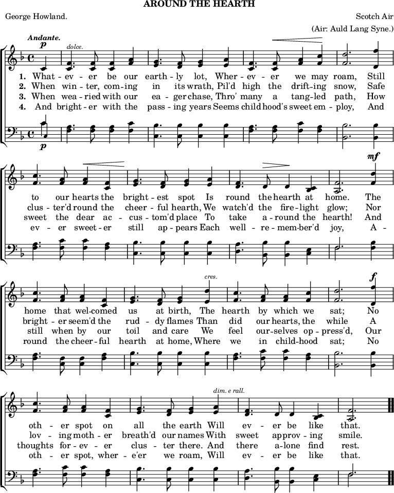 \header { tagline = ##f subtitle = "AROUND THE HEARTH" poet = "George Howland." composer = "Scotch Air" arranger = "(Air: Auld Lang Syne.)" }

\score { << \new ChoirStaff << \override Score.BarNumber #'break-visibility = #'#(#f #f #f)
  \new Staff \relative c' { \key f \major \time 4/4 \partial 4 \tempo \markup \small \italic "Andante."
    c4^\p |
    <f c>4.^\markup \tiny \italic "dolce." q8 q4 <f a> |
    <g e>4. <f d>8 <g e>4 <a e> |
    <f c>4. q8^\< <a f>4 <c f,>\! | <d f,>2. <f d,>4 | %end line 1
    <c f,>4. <a f>8 q4^\< <f c> |
    <g e>4.\! <f d>8 <g e>4 <a e> |
    <f d>4. d8^\> d4\! <c bes> |
    <f a,>2. <d' f,>4^\mf | %end line 2
    <c f,>4. <a f>8 q4 <f c> |
    <g e>4. <f d>8 <g e>4 <d' e,>^\markup \tiny \italic "cres." |
    <c f,>4. <a f>8 q4 <c f,> |
    <d f,>2. <f d,>4^\f | %end line 3
    <c f,>4. <a f>8 <a f>4 <f c> |
    <g e>4. <f d>8 <g e>4 <a e>^\markup \tiny \italic "dim. e rall."
    <f d>4. d8 d4 <c bes> |
    <f a,>2. \bar ".." }
  \addlyrics { \set stanza = #"1. " What -- ev -- er be our earth -- ly lot, Wher -- ev -- er we may roam, Still to our hearts the bright -- est spot Is round the hearth at home. The home that wel -- comed us at birth, The hearth by which we sat; No oth -- er spot on all the earth Will ev -- er be like that. }
  \addlyrics { \set stanza = #"2. " When win -- ter, com -- ing in its wrath, Pil'd high the drift -- ing snow, Safe clus -- ter'd round the cheer -- ful hearth, We watch'd the fire -- light glow; Nor bright -- er seem'd the rud -- dy flames Than did our hearts, the while A lov -- ing moth -- er breath'd our names With sweet ap -- prov -- ing smile. }
  \addlyrics { \set stanza = #"3. " When wea -- ried with our ea -- ger chase, Thro' many a tang -- led path, How sweet the dear ac -- cus -- tom'd place To take a -- round the hearth! And still when by our toil and care We feel our -- selves op -- press'd, Our thoughts for -- ev -- er clus -- ter there. And there a -- lone find rest. }
  \addlyrics { \set stanza = #"4. " And bright -- er with the pass -- ing years Seems child -- hood's sweet em -- ploy, And ev -- er sweet -- er still ap -- pears Each well -- re -- mem -- ber'd joy, A -- round the cheer -- ful hearth at home, Where we in child -- hood sat; No oth -- er spot, wher -- e'er we roam, Will ev -- er be like that. }
  \new Staff \relative c' { \clef bass \key f \major 
    << { c4\p } \\ { c } \\ { \once \override NoteHead.font-size = #-2 c, } >> |
    <f a>4. q8 q4 <f c'> | <c bes'>4. q8 q4 q |
    <f a>4. q8 <f c'>4 <f a> | <bes, bes'>2. q4 | %end line 1
    <f' a>4. <f c'>8 q4 <f a>4 | <c bes'>4. q8 q4 q |
    <d a'>4. <bes bes'>8 q4 <c e> |
    << { f2. } \\ { f } >> <f bes>4 | %end line 2
    <f a>4. <f c>8 q4 <f a> | <c bes'>4. q8 q4 q |
    <f a>4. <f c'>8 q4 <f a> | <bes, bes'>2. q4 | %end line 3
    <f' a>4. <f c'>8 q4 <f a> | <c bes'>4. q8 q4 q |
    <d a'>4. <bes bes'>8 q4 <c e> | << { f2. } \\ { f } >> } >> >>
\layout { indent = #0 }
\midi { \tempo 4 = 88 } }