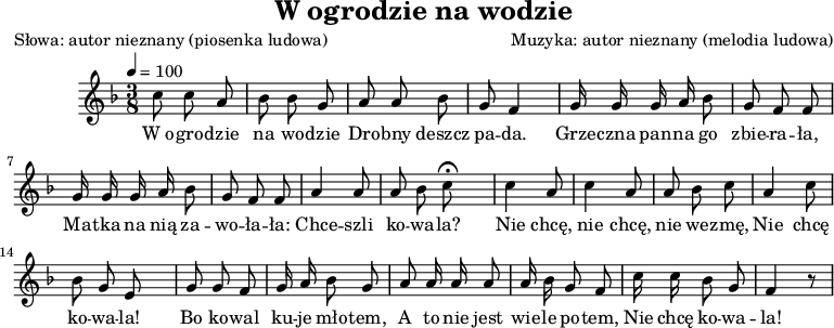 
\version "2.20.0"

\header {
   title = "W ogrodzie na wodzie"
   poet = "Słowa: autor nieznany (piosenka ludowa)"
   composer = "Muzyka: autor nieznany (melodia ludowa)"
   tagline = ""
}

\score{
  \new Staff \with { midiInstrument = "fiddle" } { 
	\relative c'' {
	    \key f \major
	    \time 3/8
		\tempo 4=100
		\autoBeamOff
		
		c8 c a | bes bes g |
		a a bes | g f4 |
		g16 g g a bes8 | g f f |
		g16 g g a bes8 | g f f |
		a4 a8 | \cadenzaOn a bes c \fermata s8  \cadenzaOff \bar "|" 
		
		c4 a8 | c4 a8 |
		a bes c | a4 c8 |
		\cadenzaOn bes g e s8  \cadenzaOff \bar "|" 
		
		g g f | g16 a bes8 g |
		a a16 a a8 | a16 bes g8 f |
		c'16 c bes8 g | f4 r8 |
	}
  }
\addlyrics {
W_o -- gro -- dzie na wo -- dzie
Dro -- bny deszcz pa -- da.
Grze -- czna pan -- na go zbie -- ra -- ła,
Ma -- tka na nią za -- wo -- ła -- ła:
Chce -- szli ko -- wa -- la?
Nie chcę, nie chcę, nie we -- zmę,
Nie chcę ko -- wa -- la!
Bo ko -- wal ku -- je mło -- tem,
A to nie jest wie -- le po -- tem,
Nie chcę ko -- wa -- la!
}
	\layout{}
	\midi{}
}

