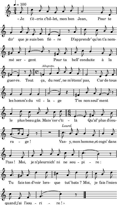 
\language "italiano"
melody = \relative do'' {
  \set Staff.midiInstrument = #"trumpet"
  \set Staff.instrumentName =  \markup \fontsize #-2 #" "
  \tempo 4=100
  \clef treble
  \key do \major
  \time 3/4
  \autoBeamOff
    \partial 8 sol8 | do \stemUp si la sol la si | la2 sol8 re | \break
    sol4 la8 sol mi fa | \phrasingSlurUp mi4\( re\) r8 la' | \stemNeutral re do \stemUp si la \bar "" \break
    sold la | \tieUp si4~ si8 r8 fad sol | la \once \stemDown do si4 sol8 mi | \break
    fad4\( mi\) r8 mi \bar "||" \time 4/4 fa!4^\markup \fontsize #-2 \italic "Allegretto." sol la8 si la sol | fa2 r8 re mi fa | \break
    sol4 sol sol sol | la2\( sol4\) r4 | fad4 si8 la sol4~ sol8 r8 | \break
    la4 \stemNeutral re8 do \stemUp si si \stemNeutral do re \bar "||" \time 6/8 mi,4~ mi8 fad sol si | \break
    \once \phrasingSlurDown la8.\([ si16 la8] sol4\) r8 | R1*6/8 \bar "||" do8.^\markup \italic "Lourd." \stemUp si16 la8 si4 sol8 | si4 la8 \bar "" \break
    sol4 mi8 | sol la si la \stemNeutral do la | do4.\( si4\) r8 | \break
    la8. sold16 la8 re4 re8 | dod4 la8 re4 re8 | do \once \stemUp si re \bar "" \break
    do8 mi, fa | sol4.\( do4\) r8 \bar "|." s16
}
textA = \lyricmode {
  «_Je t’é -- cris c’bil -- let, mon bon Jean, Pour te
  dir’ que je suis ben fiè -- re D’ap -- prendr’ qu’on t’a nom-
  mé ser -- gent Pour ta bell’ con -- duite à la
  guer -- re. Tout ça, du rest’, ne m’é -- tonn’ pas, Car de tous
  les homm’s du vil -- la -- ge T’es non seul’ ment
  le plus beau gâs. Mais ’cor c’ti -- là Qu’al’ plus d’cou-
  ra -- ge_!
  Vas- y, mon hom -- me,et cogn’ dans
  l’tas_! Moi, je n’pleur -- nich’ ni ne sou -- pi -- re_:
  Tu fais ton d’voir lors- que tut’ bats_? Moi, je fais l’mien
  quand j’ai l’sou -- ri -- re_!_» 
}
\score {
  <<
    \new Voice = "mel"
    { \melody }
    \new Lyrics \lyricsto mel \textA
  >>
  \layout {
    \context { \Staff \RemoveEmptyStaves }
    indent = 0.5\cm
    \override Score.BarNumber #'stencil = ##f
    line-width = #120
    \set fontSize = #-1
  }
  \midi { }
}
\header { tagline = ##f}
