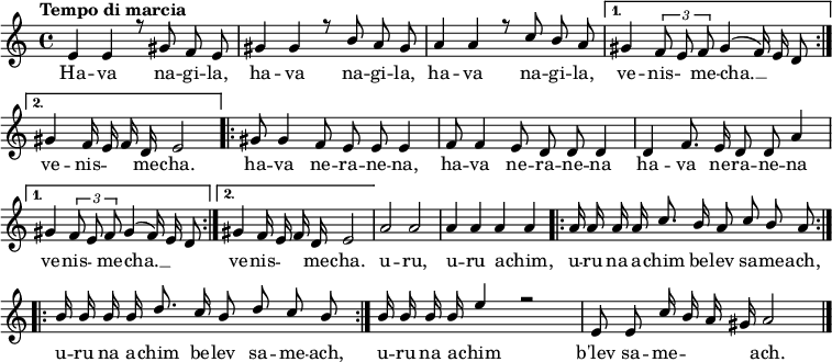 
\header { tagline = ##f }
\layout { indent = 0 \context { \Score \remove "Bar_number_engraver" } }

global = {
}

melody = \relative c' { \global \autoBeamOff \voiceOne
\tempo "Tempo di marcia" 8 = 240 \set Score.tempoHideNote = ##t
\repeat volta 2 { e4 e r8 gis f e
gis4 gis r8 b a gis
a4 a r8 c b a }
\alternative {{gis4 \times 2/3 {f8 e f} gis4( f16) e d8}
{gis4 f16 e f d e2}}
\repeat volta 2 {gis8 gis4 f8 e e e4
f8 f4 e8 d d d4
d f8. e16 d8 d a'4}
\alternative {{gis \times 2/3 {f8 e f} gis4( f16) e d8}
{gis4 f16 e f d e2}}
a2 a
a4 a a a
\repeat volta 2 {a16 a a a c8. b16 a8 c b a}
\repeat volta 2 {b16 b b b d8. c16 b8 d c b}
b16 b b b e4 r2
e,8 e c'16 b a gis a2
 \bar "|."
}

verseMelody = \lyricmode {
Ha -- va na -- gi -- la, 
ha -- va na -- gi -- la, 
ha -- va na -- gi -- la, 
ve -- nis -- "" me -- cha. __ "" ""
ve -- nis -- "" "" me -- cha.
ha -- va ne -- ra -- ne -- na,
ha -- va ne -- ra -- ne -- na
ha -- va ne -- ra -- ne -- na
ve -- nis -- "" me -- cha. __ "" ""
ve -- nis -- "" "" me -- cha.
u -- ru,
u -- ru a -- chim,
u -- ru na a -- chim be -- lev sa -- me -- ach,
u -- ru na a -- chim be -- lev sa -- me -- ach,
u -- ru na a -- chim 
b'lev  sa -- me -- "" "" "" ach. 
}

melodyPart = \new Staff \with { midiInstrument = "cello"} <<
  { \melody }
  \addlyrics { \verseMelody }
 >>

\score {
  \new ChoirStaff <<
    \melodyPart
  >>
  \layout { }
}
\score { \unfoldRepeats { <<
  \melodyPart
  >> }
  \midi { \tempo 4=90 }
}
