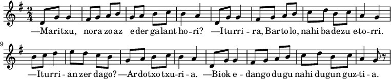 \relative d' 
{\time 2/4 \key g \major 
 d8 g8 g4 fis8 g8 a8 b8 
 g8 a8 b8 c8 b4 a4

 d,8 g8 g4 fis8 g8 a8 b8 
 c8 d8 b8 c8 a4 g4

 b8 c8 d4 e8 d8 c8 b8
 g8 a8 b8 c8 b4 a4

 d,8 g8 g4 fis8 g8 a8 b8 
 c8 d8 b8 c8 a4 g8 r8
}
\addlyrics 
{ 
—Ma -- ri -- txu, no -- ra zo -- az 
e -- der ga -- lant ho -- ri?
—I -- tu -- rri -- ra, Bar -- to -- lo, 
nahi ba -- de -- zu_e -- to -- rri.
—I -- tu -- rri -- an zer da -- go?
—Ar -- do -- txo txu -- ri -- a.
—Bi -- ok e -- dan -- go du -- gu
nahi du -- gun guz -- ti -- a.
}
