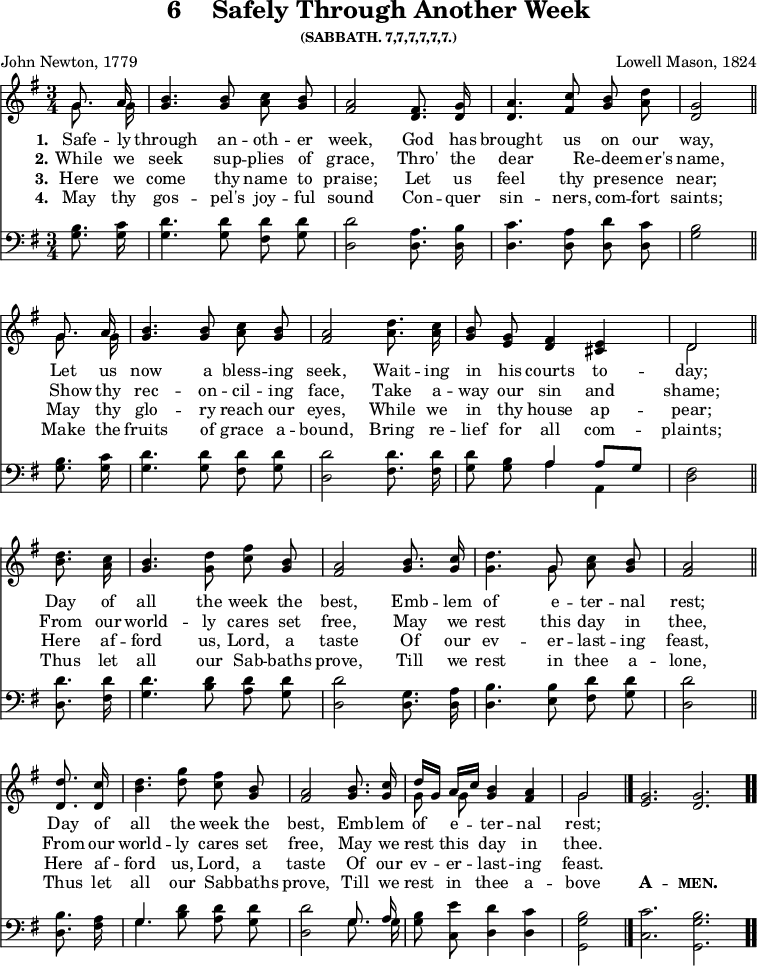 \version "2.16.2"
\header { tagline = ##f title = \markup { "6" "   " "Safely Through Another Week" } subsubtitle = "(SABBATH. 7,7,7,7,7,7.)" composer = "Lowell Mason, 1824" poet = "John Newton, 1779" }
\score { << \time 3/4 \key g \major \partial 4 << \relative g' { \autoBeamOff << { \autoBeamOff g8. a16 } \\ { \autoBeamOff g8. g16 } >> | <b g>4. <b g>8 <c a> <b g> | <a fis>2 <fis d>8. <g d>16 | <a d,>4. <c fis,>8 <b g> <a d> | <g d>2 \bar "||" \break
<< { \autoBeamOff g8. a16 } \\ { \autoBeamOff g8. g16 } >> | <b g>4. <b g>8 <c a> <b g> | <a fis>2 <d a>8. <c a>16 | <b g>8 <g e> <fis d>4 <e cis> | << { d2 } \\ { d } >> \bar "||" \break
<d' b>8. <c a>16 | <b g>4. <d g,>8 <c fis> <b g> | <a fis>2 <b g>8. <c g>16 | <d g,>4. << { g,8 } \\ { g } >> <c a> <b g> | <a fis>2 \bar "||" \break
<d d,>8. <c d,>16 | <b d>4. <d g>8 <c fis> <b g> | <a fis>2 <b g>8. <c g>16 | << { d16[ g,] a[ c] } \\ { g8 g } >> <b g>4 <a fis> \cadenzaOn << { g2 } \\ { g } >> \bar "|." <g e>2. <g d> \bar ".." }

\new Lyrics \lyricmode { 
\set stanza = #"1."   
Safe8. -- ly16 through4. an8 -- oth -- er week,2
God8. has16 brought4. us8 on our way,2
Let8. us16 now4. a8 bless -- ing seek,2
Wait8. -- ing16 in8 his courts4 to -- day;2
Day8. of16 all4. the8 week the best,2
Emb8. -- lem16 of4. e8 -- ter -- nal rest;2
Day8. of16 all4. the8 week the best,2
Emb8. -- lem16 of8 e8 -- ter4 -- nal4 rest;2
}

\new Lyrics \lyricmode { 
\set stanza = #"2."   
⁠While8. we16 seek4. sup8 -- plies8 of8 grace,2 Thro'8. the8 dear4. Re8 -- deem8 -- er's8 name,2
Show8 thy16 rec4. -- on8 -- cil8 -- ing8 face,2 Take8. a16 -- way8 our8 sin4 and4 shame;2
From8. our16 world4. -- ly8 cares8 set8 free,2 May8. we16 rest4. this8 day8 in8 thee,2
From8. our16 world4. -- ly8 cares8 set8 free,2 May8. we16 rest8 this8 day4 in4 thee.2
}


\new Lyrics \lyricmode { 
\set stanza = #"3."
Here8. we16 come4. thy8 name8 to8 praise;2 Let8. us16 feel4. thy8 pres8 -- ence8 near;2
May8. thy16 glo4. -- ry8 reach8 our8 eyes,2 While8. we16 in8 thy8 house4 ap4 -- pear;2
Here8. af16 -- ford4. us,8 Lord,8 a8 taste2 Of8. our16 ev4. -- er8 -- last8 -- ing8 feast,2
Here8. af16 -- ford4. us,8 Lord,8 a8 taste2 Of8. our16 ev8 -- er8 -- last4 -- ing4 feast.2
}

\new Lyrics \lyricmode { 
\set stanza = #"4."
⁠May8. thy16 gos4. -- pel's8 joy8 -- ful8 sound2 Con8. -- quer16 sin4. -- ners,8 com8 -- fort8 saints;2
Make8. the16 fruits4. of8 grace8 a8 -- bound,2 Bring8. re16 -- lief8 for8 all4 com4 -- plaints;2
Thus8. let16 all4. our8 Sab8 -- baths8 prove,2 Till8. we16 rest4. in8 thee8 a8 -- lone,2
Thus8. let16 all4. our8 Sab8 -- baths8 prove,2 Till8. we16 rest8 in8 thee4 a4 -- bove2
\markup {\bold \smallCaps A}2. -- \markup{\bold \smallCaps men.}2.
}

\new Staff \with {midiInstrument = #"church organ"} { \clef bass \key g \major \relative g { \autoBeamOff <g b>8. <g c>16 | <g d'>4. <g d'>8 <fis d'> <g d'> | <d d'>2 <d a'>8. <d b'>16 | <d c'>4. <d a'>8 <d d'>8 <d c'>8 | <g b>2
<g b>8. <g c>16 | <g d'>4. <g d'>8 <fis d'> <g d'> | <d d'>2 <fis d'>8. <fis d'>16 <g d'>8 <g b> << { a4 a8[ g] } \\ { a4 a, } >> <d fis>2 
<d d'>8. <fis d'>16 | <g d'>4. <b d>8 <a d> <g d'> <d d'>2 <d g>8. <d a'>16 | <d b'>4. <e b'>8 <fis d'> <g d'> | <d d'>2 
<d b'>8. <fis a>16 | << { g4. } \\ { g } >> <b d>8 <a d> <g d'> | <d d'>2 << { \autoBeamOff g8. a16 } \\ { \autoBeamOff g8. g16 } >> <g b>8 <c, e'> <d d'>4 <d c'> | <g, g' b>2 <c c'>2. <g g' b> } } >> >>
\layout { indent = #0 }
\midi { \tempo 4 = 100 }
}