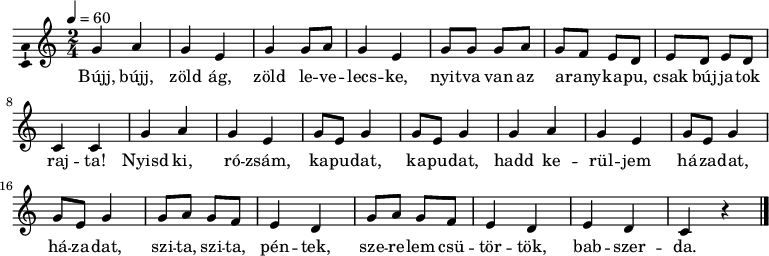  \version "2.18.2" \layout { \context { \Voice \consists "Ambitus_engraver" } } \header { tagline = "" } % ne legyen copyright szöveg dallam = \relative c' { \key a \minor \time 2/4 \tempo 4 = 60 \set Staff.midiInstrument = "harpsichord" \transposition c' g' a g e g g8 a g4 e g8 g g a g f e d e d e d c4 c \repeat unfold 2 { g' a g e g8 e g4 g8 e g4 } \repeat unfold 2 { g8 a g f e4 d } e d c r \bar "|." } \score { << \dallam \addlyrics { Bújj, bújj, zöld ág, zöld le -- ve -- lecs -- ke, nyit -- va van az a -- rany -- ka -- pu, csak búj -- ja -- tok raj -- ta! Nyisd ki, ró -- zsám, ka -- pu -- dat, ka -- pu -- dat, hadd ke -- rül -- jem há -- za -- dat, há -- za -- dat, szi -- ta, szi -- ta, pén -- tek, sze -- re -- lem csü -- tör -- tök, bab -- szer -- da. } >> \layout { indent = 0.0\cm } } \score { \unfoldRepeats \dallam \midi { } } 