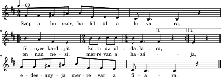 
\version "2.14.2"
\header {
        tagline = ""    % ne legyen copyright szöveg
        }
egysor = { \relative c' { fis8 fis gis ais b e, e d cis b4. b4 r } }
dallam = { \relative c' {
      \key b \minor
      \numericTimeSignature \time 4/4
      \tempo 4 = 60
      \set Staff.midiInstrument = "english horn"
      \transposition c'
        \egysor %{\bar "||"%} \break
        \repeat volta 2 { b' a fis e \time 2/4 b'8 b cis cis \time 4/4 b fis4. }
                \alternative { { fis4 r } { e4 r } } \bar "||" \break
        \egysor \bar "|."
      }
}
\score {
   <<
   \dallam
   \addlyrics {
        Szép a hu -- szár, ha fel -- ül a lo -- vá -- ra,
        <<
        { fé -- nyes kard -- ját kö -- ti az ol -- da -- lá -- ra, }
        \new Lyrics { \set associatedVoice = "melody"
                on -- nan né -- zi, mer -- re van a ha -- zá -- _ ja, }
        >>
        é -- des -- any -- ja mer -- re vár a fi -- á -- ra.
      }
   >>
   \layout {
        indent = 0.0\cm
        }
}
\score {
   \unfoldRepeats
   \dallam
   \midi { }
}
