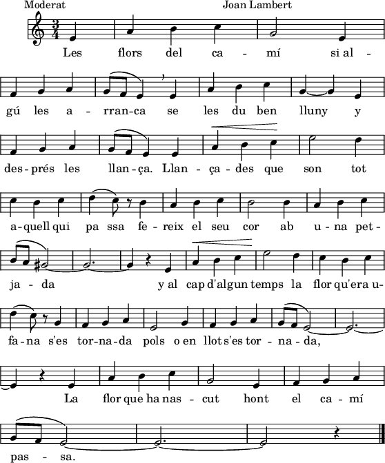 
\version "2.14.2"
\header {
  piece = "        Moderat                                                     Joan Lambert"
  tagline = ""

}
global = {
  \key c \major
  \time 3/4
  \autoBeamOff
  \override Staff.KeySignature #'break-visibility = #'#(#f #f #f)
  \override Staff.Clef #'break-visibility = #'#(#f #f #f)
  \override Staff.TimeSignature #'break-visibility = #'#(#f #t #t)
  \override Score.SystemStartBar #'collapse-height = #1
  \override Stem #'neutral-direction = #-1
}
  
\score {
%{   \new Staff \with {
    instrumentName = "Veu"
  }%}
  \relative a' {
    \global
    \partial4
    e4
    a4 b c
    g2 e4 \break
    f4 g a
    g8^\([ f] e4\) \breathe e
    a4 b c
    g4 ~ g e \break
    f4 g a g8^\([ f] e4\) e
    a4^\< b c\!
    e2 d4 \break
    c4 b c 
    d4\( c8\) r b4
    a4 b c
    b2 b4
    a4 b c \break
    b8^\([ a] gis2\)_ ~ 
    gis2. ~
    gis4 r e4
    a4^\< b c 
    e2\! d4
    c4 b c \break
    d4\( c8\) r g4
    f4 g a
    e2 g4
    f4 g a
    g8^\([ f] e2\) ~
    e2. ~ \break
    e4 r e %{^\markup{\italic {rit.}}%}
    a4 b c g2 e4
    f4 g a \break
    g8^\([ f] e2\) ~
    e2. ~
    e2 r4
    \bar"|."
  }
  \addlyrics {
    Les flors del ca -- mí
    si_al -- gú les a -- rran -- ca
    se les du ben lluny
    y des -- prés les llan -- ça.
    Llan -- ça -- des que son
    tot a -- quell qui pa ssa
    fe -- reix el seu cor
    ab u -- na pet -- ja -- da
    y_al cap d'al -- gun temps
    la flor qu'e -- ra_u -- fa -- na
    s'es tor -- na -- da pols
    o_en llot s'es tor -- na -- da,
    La flor que_ha nas -- cut
    hont el ca -- mí pas -- sa.
  }
  \layout {
    indent = 10
%    ragged-last = ##t
    line-width = 140
    \context {
      \Score
      \remove "Bar_number_engraver"
    }
  }
  \midi{
%{    \context {
      tempoWholesPerMinute = #(ly:make-moment 100 4)
    }%}
  }
}
