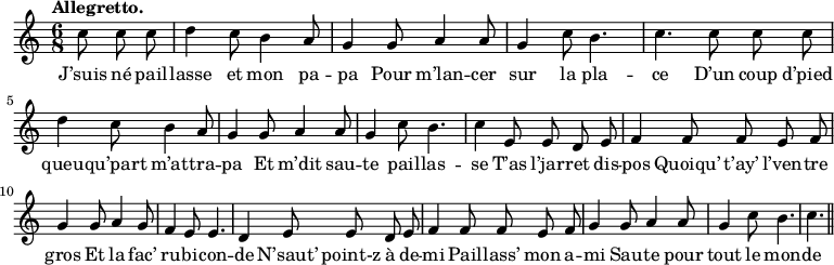 
\relative c'' {
  \time 6/8
  \key c \major
  \tempo "Allegretto."
  \autoBeamOff
  \set Score.tempoHideNote = ##t
    \tempo 4 = 120
  \set Staff.midiInstrument = #"piccolo"
\partial 4. c8 c c | d4 c8 b4 a8 | g4 g8 a4 a8
g4 c8 b4. | c4. c8 c c | d4 c8 b4 a8
g4 g8 a4 a8 | g4 c8 b4. | c4 e,8 e d e
% {page suivante}
f4 f8 f e f | g4 g8 a4 g8 | f4 e8 e4.
d4 e8 e d e | f4 f8 f e f | g4 g8 a4 a8
g4 c8 b4. c4. \bar "||"
}

\addlyrics {
J’suis né pail -- lasse et mon pa -- pa
Pour m’lan -- cer sur la pla -- ce
D’un coup d’pied queu -- qu’part m’at -- tra -- pa
Et m’dit sau -- te pail -- las -- se
T’as l’jar -- ret dis -- pos
Quoiqu’ t’ay’ l’ven -- tre gros
Et la fac’ ru -- bi -- con -- de
N’saut’ point-z à de -- mi
Pail -- lass’ mon a -- mi
Sau -- te pour tout le mon -- de
Sau -- te pour tout le mon -- "de !"
}
