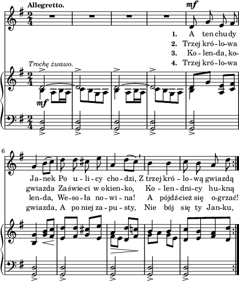 
sVarC = { <g d'>2_> | <g d'>_> | <g d'>_> | <g d'>_> | <g d'>_> | % w1
<g d'>_> | <g d'>_> | <g d'>_> | <g d'>_> | <g d'>_> | }

lVarC = \lyricmode { \set stanza = "3. " Ko -- len -- da, ko -- len -- da, We -- so -- ła no -- wi -- na! A pójdź -- cież się o -- grzać! }

lVarA = \lyricmode { \set stanza = "1. " A ten chu -- dy Ja -- nek Po u -- li -- cy cho -- dzi, Z_trzej kró -- lo -- wą gwia -- zdą }

sVarA = { R2*4 | d8^\mf g e fis | % w1
g4 b8([c]) | d d cis e | a,4 d8([c]) \breathe | b4 b | c8 b a d | }

lVarB = \lyricmode { \set stanza = "2. " Trzej kró -- lo -- wa gwia -- zda Za -- świe -- ci w_o -- kien -- ko, Ko -- len -- dni -- cy hu -- kną }

sVarB = { << { \voiceOne d2^>~^\markup { \halign #-0.5 \small \italic "Trochę żwawo." } | d^> | d^>~ | d^> | d8[g] } \new Voice { \voiceTwo b,4_\mf a8[b16 a] | c8[b g a] | b4 a8[b16 a] | c8[b g a] | b4 } >> \oneVoice <a e'>8[<c fis>] | %w1
<b g'>4 <g' b>8_\<[<fis c'>] | <e d'>8\![<fis d'>] <g cis>[<e e'>] | << { \voiceOne a4_\> <d, d'>8[<fis c'!>\!] | b4 b } \new Voice { \voiceTwo fis8[e] s4 | g8[a] g[e] } >> | \oneVoice <d c'>[<e b'> <fis a> <d d'>] | }

lVarD = \lyricmode { \set stanza = "4. " Trzej kró -- lo -- wa gwia -- zda, A po niej za -- pu -- sty, Nie bój się ty Jan -- ku, }

\paper { #(set-paper-size "a4")
 oddHeaderMarkup = "" evenHeaderMarkup = "" }
\header { tagline = ##f }
\version "2.18.2"
\score {
\midi {  }
\layout { line-width = #120
indent = 0\cm}
<<
  \new Staff { \clef "violin" \key g \major \time 2/4 \tempo \markup { \small \bold "Allegretto." } \autoBeamOff \relative d' { \repeat volta 4 { \sVarA } } }
  \addlyrics { \small \lVarA }
  \addlyrics { \small \lVarB }
  \addlyrics { \small \lVarC }
  \addlyrics { \small \lVarD }
  \new PianoStaff <<
    \new Staff = "up" { \clef "violin" \key g \major \time 2/4 \relative d' { \repeat volta 4 { \sVarB } } }
    \new Staff = "down" { \clef "bass" \key g \major \time 2/4 \relative d, { \repeat volta 4 { \sVarC } } }
  >>
>> }