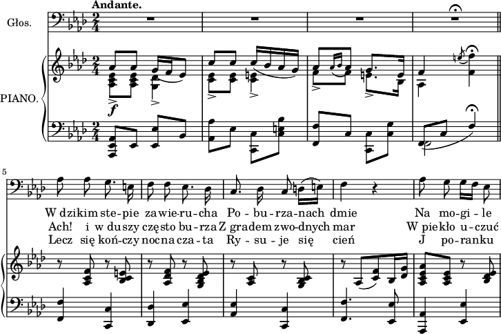 
sVarB = { << { \voiceOne aes'8[aes'] \slurDown g'16([f' es'8]) | c''[c''] c''16([bes' aes' g']) | aes'8[ \acciaccatura { aes'16 bes' } aes'8] g'8.[e'16] | f'4 \acciaccatura e''8 \stemDown f''4\fermata } \new Voice { \voiceTwo <aes c' es'>8\f _>[<aes c' es'>] <g des'>4-> | <c' es'>8->[<c' es'>] <c' e'>4-> | f'8->[f'] e'8.->[bes16] | aes4 f' } >> | \oneVoice r8 <aes c' f'> r <bes c' e'> | r <aes des' f'> r <g bes des' es'> | r <aes c'> r <g bes c'> | r aes[(<c' f'>) bes16 <des' g'>] | <aes c' es' aes'>8 <aes c' es'> r <bes des' es'> | }

lVarC = \lyricmode { Lecz się koń -- czy noc -- na cza -- ta Ry -- su -- je się cień J po -- ran -- ku }

sVarA = { R2*3 | R2\fermata \bar "||" aes8 aes g8. e16 | f8 f es8. des16 | c8. des16 c8 d16([e]) | f4 r | aes8 g g16[f] es8 | }

lVarA = \lyricmode { W_dzi -- kim ste -- pie za -- wie -- ru -- cha Po -- bu -- rza -- nach dmie Na mo -- gi -- le }

lVarB = \lyricmode { Ach! i w_du -- szy czę -- sto bu -- rza Z_gra -- dem zwo -- dnych mar W_pie -- kło u -- czuć }

sVarC = { <aes,, es, aes,>8[es,] <es, es>[bes,] | <aes, aes>[es] \stemDown <c, c>[<c e bes>] | \stemUp <f, f>[c] \stemDown <c, c>[<c g>] | << { \voiceOne \slurDown f,8([c] f4)\fermata } \new Voice { \voiceTwo f,2 } >> | \oneVoice <f, f>4 <c, c> | <des, des> <es, es> | <aes, es> <c, c> | <f, f>4. <es, es>8 | <aes,, aes,>4 <es, es> }

\paper { #(set-paper-size "a4")
 oddHeaderMarkup = "" evenHeaderMarkup = "" }
\header { tagline = ##f }
\version "2.18.2"
\score {
\midi {  }
\layout { line-width = #180
}
<<
\new Staff \with { instrumentName = #"Głos." } { \clef "bass" \key f \minor \time 2/4 \autoBeamOff \tempo \markup { \bold "Andante." } \sVarA }
\addlyrics { \lVarA }
\addlyrics { \lVarB }
\addlyrics { \lVarC }
\new PianoStaff \with { instrumentName = #"PIANO." } <<
  \new Staff { \clef "violin" \key f \minor \time 2/4 \sVarB }
  \new Staff { \clef "bass" \key f \minor \time 2/4 \sVarC }
  >>
>> }