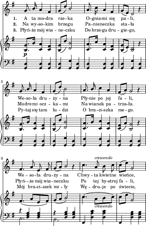 
sVarC = { <g, d'>4 <g d'> <g d'> | <g d'> <g g'> <g d'> | <g d'> <g d'> <g d'> | <g d'> <g g'> <g d'> | % w1
<g d'> <g d'> <g d'> | <g d'> <g g'> <g d'> | <g fis'> <g fis'> <g d'> | <g d'> <g d'> <g d'> | % w2
<< { \voiceOne r <d' fis a> <d fis a> | r <d g b> <d g b> } \new Voice { \voiceTwo c2. | b2. } >> | \oneVoice fis4 <d' a' c> <d a' c> | fis, <d' g b> <d g b> | }

lVarC = \lyricmode { \set stanza = "3. " Płyń- -- że mój wia -- ne -- czku Do brze -- gu dru -- gie -- go, Py -- taj się tam lu -- dzi O bra -- ci -- szka me -- go. Mój bra -- ci -- szek mi -- ły Wę -- dru -- je po świe -- cie, }

sVarA = { g8. \stemUp b16 a4 fis | g8([d']) b2 \stemNeutral | a8. c16 a4 fis | g8([e]) << { d2 } \new Voice { s4 a'\rest } >> | % w1
g8. \stemUp b16 a4 fis | g8([d']) \stemNeutral b2 | a8. \stemUp b16 \stemNeutral c4 a | fis8([a]) << { g2 } \new Voice { s4 a\rest } >> | % w2
fis4. a8 e fis | g([a]) << { \stemUp b2 \stemNeutral } \new Voice { s4 a\rest } >> | c4. a8^\markup { \small \italic "crescendo" } b c | c([e]) g,2 | }

lVarA = \lyricmode { \set stanza = "1. " A ta mo -- dra rze -- ka O -- gnia -- mi się pa -- li, We -- so -- ła dru -- ży -- na Pły -- nie po jej fa -- li, We -- so -- ła dru -- ży -- na Chwy -- ta kwie -- tne wień -- ce, }

sVarB = { <b, g'>8._\p[b'16] <c, a'>4 <c fis> | <b g'>8([d']) <d, b'>2 | <c a'>8.[c'16] <c, a'>4 <c fis> | <b g'>8([e]) << { <b d>2 } \new Voice { s4 a'\rest } >> | % w1
<b, g'>8.[b'16] <c, a'>4 <c fis> | <b g'>8([d']) <d, b'>2 | <c a'>8.[b'16] <c, c'>4 <c a'> | <c fis>8([a']) << { <b, g'>2 } \new Voice { s4 a'\rest } >> | % w2
fis4.( a8[e fis]) | g([a] \stemUp b2) \stemNeutral | c4.( a8_\markup { \small \italic "crescendo" } [b c]) | c([e] g,2) | }

lVarB = \lyricmode { \set stanza = "2. " Na wy -- so -- kim brze -- gu Pa -- nie -- necz -- ka sta -- ła Mo -- dre -- mi ocz -- ka -- mi Na wia -- nek pa -- trza -- ła. Płyń- -- że mój wia -- necz -- ku Po tej by -- strej fa -- li, }

\paper { #(set-paper-size "a4")
 oddHeaderMarkup = "" evenHeaderMarkup = "" }
\header { tagline = ##f }
\version "2.18.2"
\score {
\midi {  }
\layout { line-width = #120
indent = 0\cm}
<<
  \new Staff { \clef "violin" \key g \major \time 3/4 \override Staff.TimeSignature #'transparent = ##t \autoBeamOff \relative g' { \sVarA } }
  \addlyrics { \small \lVarA }
  \addlyrics { \small \lVarB }
  \addlyrics { \small \lVarC }
  \new PianoStaff <<
    \new Staff = "up" { \clef "violin" \key g \major \time 3/4 \override Staff.TimeSignature #'transparent = ##t \relative g' { \sVarB } }
    \new Staff = "down" { \clef "bass" \key g \major \time 3/4 \override Staff.TimeSignature #'transparent = ##t \relative g { \sVarC } }
  >>
>> }