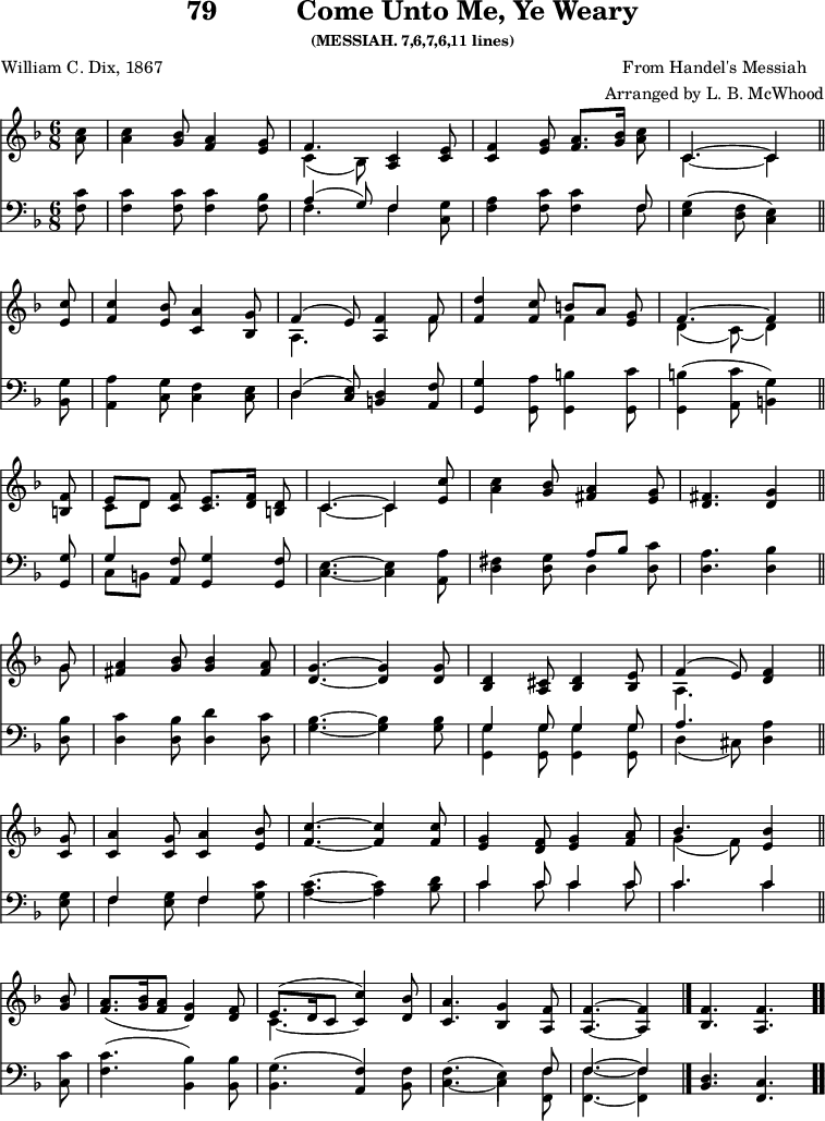 
\version "2.16.2" 
wearyComposer = \markup { \center-column { "From Handel's Messiah" "Arranged by L. B. McWhood" } }
\header { tagline = ##f title = \markup { "79" "         " "Come Unto Me, Ye Weary" } subsubtitle = "(MESSIAH. 7,6,7,6,11 lines)" composer = \wearyComposer poet = "William C. Dix, 1867" }
\score { << << \new Staff \with {midiInstrument = #"clarinet"} { \key f \major \time 6/8 \partial 8 \relative c'' {
  <c a>8 | 
  <c a>4 <bes g>8 <a f>4 <g e>8 |
  << { f4. } \\ { c4_( bes8) } >> <c a>4 <e c>8 |
  <f c>4 <g e>8 <a f>8.[ <bes g>16] <c a>8 |
  << { c,4. ~ c4 } \\ { c4. ~ c4 } >> \bar "||" \break
  <c' e,>8 |
  <c f,>4 <bes e,>8 <a c,>4 <g bes,>8 |
  << { f4^( e8) } \\ { a,4. } >> <f' a,>4 << { f8 } \\ { f8 } >> |
  <d' f,>4 <c f,>8 << { b8[ a] } \\ { f4 } >> <g e>8 |
  << { f4. ^~ f4 } \\ { d4_( c8)_( d4) } >> \bar "||" \break
  <f b,>8 |
  << { e8[ d] } \\ { c8[ d] } >> <f c>8 <e c>8.[ <f d>16] <d b>8 |
  << { c4. ~ c4 } \\ { c4. ~ c4 } >> <c' e,>8 |
  <c a>4 <bes g>8 <a fis>4 <g e>8 |
  <fis d>4. <g d>4 \bar "||" \break
  << { g8 } \\ { g8 } >> |
  <a fis>4 <bes g>8 q4 <a fis>8 |
  <g d>4. ~ q4 q8 |
  <d bes>4 <cis a>8 <d bes>4 <e bes>8 |
  << { f4^( e8) } \\ { a,4. } >> <f' d>4 \bar "||" \break %page break
  <g c,>8 |
  <a c,>4 <g c,>8 <a c,>4 <bes e,>8 |
  <c f,>4. ~ q4 q8 |
  <g e>4 <f d>8 <g e>4 <a f>8 |
  << { bes4. } \\ { g4_( f8) } >> <bes e,>4 \bar "||" \break
  <bes g>8 |
  <a f>8.([ <bes g>16 <a f>8 ] <g d>4) <f d>8 |
  << { e8.^([ d16 c8] c'4) } \\ { c,4. ~ \stemUp c4 } >> <bes' d,>8 |
  <a c,>4. <g bes,>4 <f a,>8 |
  <f a,>4. ~ q4 \bar "|."
  \cadenzaOn <f bes,>4. <f a,> \bar ".." 
  } }
%\new Lyrics \lyricmode {
%\set stanza = #"1."
%\markup\smallCaps {A}2 -- \markup\smallCaps {men.} 
%}
\new Staff \with {midiInstrument = #"clarinet"} { \clef bass \key f \major \partial 8 \relative c' {
  <c f,> 8 |
  <c f,>4 q8 q4 <bes f>8 |
  << { a4^( g8) f4 } \\ { f4. f4 } >> <g c,>8 |
  <a f>4 <c f,>8 q4 << { f,8 } \\ { f8 } >> |
  <g e>4( <f d>8 <e c>4) %end of 1st line
  <g bes,>8 |
  <a a,>4 <g c,>8 <f c>4 <e c>8 |
  << { d4^( <e c>8) } \\ { d4 } >> <d b>4 <f a,>8 |
  <g g,>4 <a g,>8 <b g,>4 <c g,>8 |
  <b g,>4( <c a,>8 <g b,>4) %end of 2nd line
  <g g,>8 |
  << { g4 } \\ { c,8[ b] } >> <f' a,>8 <g g,>4 <f g,>8 |
  <e c>4. ~ <e c>4 <a a,>8 |
  <fis d>4 <g d>8 << { a8[ bes] } \\ { d,4 } >> <c' d,>8 |
  <a d,>4. <bes d,>4 %end of 3rd line
  <bes d,>8 |
  <c d,>4 <bes d,>8 <d d,>4 <c d,>8 |
  <bes g>4. ~ q4 q8 |
  << { g4 g8 g4 g8 } \\ { <g g,>4 q8 q4 q8 } >> |
  << { a4. } \\ { d,4( cis8) } >> <a' d,>4 %end of 4th line and page break
  <g e>8 |
  << { f4 } \\ { f4 } >> <g e>8 << { f4 } \\ { f4 } >> <c' g>8 |
  <c a>4. ~ <c a>4 <d bes>8 |
  << { c4 c8 c4 c8 | c4. c4 } \\ { c4 c8 c4 c8 | c4. c4 } >> %end of 5th line
  <c c,>8 |
  <c f,>4.( <bes bes,>4) q8 |
  <g bes,>4.( <f a,>4) <f bes,>8 |
  << { \stemDown f4.^( e4) \stemUp f8 | f4.~ f4 } \\
     { c4. _~ c4 <f f,>8 | <f f,>4.~ <f f,>4 } >>
  \cadenzaOn <d bes>4. <c f,> 
  } } 
  >> >>
\layout { indent = #0 }
\midi { \tempo 8 = 105 } }
