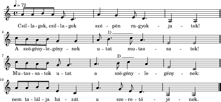 
{
   <<
   \relative c' {
      \key a \minor
      \time 4/4
      \tempo 4 = 72
      \set Staff.midiInstrument = "recorder"
      \transposition c'
%      Csillagok, csillagok szépen ragyogjatok!
          a'8 a b     a  e c4.  a'4 g   e8 d4. a2 a \bar "||"
        \break
%      A szegénylegénynek utat mutassatok!
        c'8 b a   b g4  g  a8 b4.^\markup { 1)\beam #10 #0 #0.03 } c8 a4. e2 e \bar "||"
        \break
%      Mutassatok utat  a szegénylegénynek:
         c'8 b  a b  g g4. a4. b8^\markup { 2)\beam #6 #0 #0.03 }  c4  a e2  c \bar "||"
        \break
%      Nem találja házát a  szeretőjének.
         a'8 a b  a  e4 c  a'4. g8 e d4. a2 a \bar "|."
      }
   \addlyrics {
        Csil -- la -- gok, csil -- la -- gok szé -- pën ra -- gyok -- ja -- tok!
        A szë -- gény -- le -- gény -- nek u -- tat mu -- tas -- sa -- tok!
        Mu -- tas -- sa -- tok u -- tat a szë -- gény -- le -- gény -- nek:
        nem ta -- lál -- ja há -- zát a sze -- re -- tő -- jé -- nek.
      }
   >>
}
