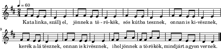 
\version "2.14.2"
\header {
 tagline = "" % ne legyen copyright szöveg
 }
katalinka = { \relative c' { fis8 fis e e d4 e }
}
dallam = { \relative c' {
 \key d \major
 \time 2/4
 \tempo 4 = 60
 \set Staff.midiInstrument = "ocarina"
 \transposition c'
% Katalinka, szállj el, jönnek a törökök,
 \katalinka \katalinka
% sós kútba tesznek, onnan is kivesznek,
 fis4 e8 e d4 e \repeat unfold 3 { \katalinka }
% kerék alá tesznek, onnan is kivesznek,
% ihol jönnek a törökök, mindjárt agyonvernek.
 fis8 fis a a fis fis a a fis fis e e d4 d
 \bar "|."
 }
}
\score {
 <<
 \dallam
 \addlyrics {
 Ka -- ta -- lin -- ka, szállj el, jön -- nek a tö -- rö -- kök,
 sós kút -- ba tesz -- nek, on -- nan is ki -- vësz -- nek,
 ke -- rék a -- lá tësz -- nek, on -- nan is ki -- vësz -- nek,
 i -- hol jön -- nek a tö -- rö -- kök, mind -- járt a -- gyon ver -- nek.
 }
 >>
 \layout {
 indent = 0.0\cm
 }
}
\score {
 \unfoldRepeats
 \dallam
 \midi { }
}
