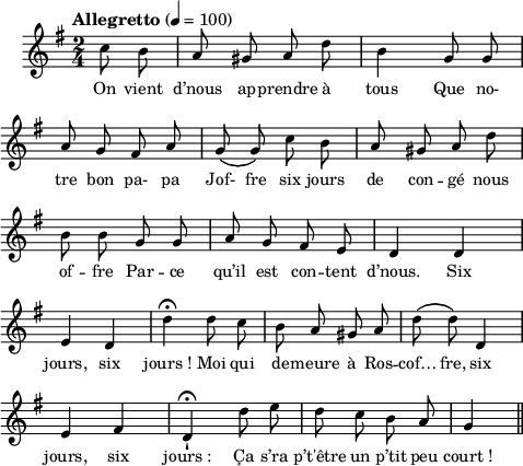 
\language "italiano"
melody = \relative do'' {
  \set Staff.midiInstrument = #"trumpet"
  \set Staff.instrumentName =  \markup \fontsize #-2 #" "
  \tempo \markup "Allegretto" 4=100
  \clef treble
  \key sol \major
  \time 2/4
  \autoBeamOff
  \partial 4 do8 si | la sold la re | si4 sol8 sol | \break
  la sol fad la | sol\( sol\) do si | la sold la re | \break
  si si sol sol | la sol fad mi | re4 re | \break
  mi re | re'\fermata re8 do | si la sold la | re8\( re\) re,4 | \break
  mi fad | re-!\fermata re'8 mi | re do si la | \partial 4 sol4 \bar "||"
}
textA = \lyricmode {
  On vient d’nous ap -- prendre à tous Que no- 
  tre bon pa- pa Jof- fre six jours de con -- gé nous 
  of -- fre Par -- ce qu’il est con -- tent d’nous. Six 
  jours, six jours_! Moi qui de -- meure à Ros -- cof… fre, six 
  jours, six jours_: Ça s’ra p’t'être un p’tit peu court_!
  }
\score {
  <<
    \new Voice = "mel"
    { \melody }
    \new Lyrics \lyricsto mel \textA
  >>
  \layout {
    \context { \Staff \RemoveEmptyStaves }
    indent = 0.5\cm
    \override Score.BarNumber #'stencil = ##f
    line-width = #120
    \set fontSize = #-1
  }
  \midi { }
}
\header { tagline = ##f}
