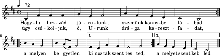 
\version "2.14.2"
\header {
 tagline = "" % ne legyen copyright szöveg
 }
dallam = { \relative c' {
 \key b \minor
 \time 4/4
 \tempo 4 = 72
 \set Staff.midiInstrument = "drawbar organ"
 \transposition c'
 \repeat volta 2 { b4 fis' fis fis g e fis2 a4 fis e d cis2 b } \break
 \repeat volta 2 { b'4 a fis2 b4 a8( e) fis2 }
 \alternative { { e4 d g fis e2 fis } { a4 fis e d cis2 b } }
 \bar "|."
 }
}
\score {
 <<
 \dallam
 \addlyrics {
 Hogy -- ha hoz -- zád já -- ru -- lunk, sze -- münk könny -- be lá -- bad,
 a -- me -- lyen ke -- gyet -- len kí -- noz -- ták szent tes -- ted,
 a -- me -- lyet szent keb -- led drá -- ga vé -- re fes -- tett.
 }
 \addlyrics {
 úgy csó -- kol -- juk, ó, U -- runk drá -- ga ke -- reszt -- fá -- dat,
 }
 >>
 \layout {
 indent = 0.0\cm
 }
}
\score {
 \unfoldRepeats
 \dallam
 \midi { }
}
