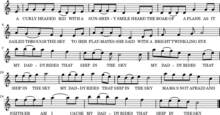 
<<
  \new voice="melody" 
  \key c \major
  \relative c'
  {
    \override Staff.TimeSignature #'stencil = ##f
    \partial 8 e8 | g g g g e (d) d e | f f (f) f d4 d8 d | d d (d) d g4 g8 g | a g (g) f e4 e8 g | a a (a) e c4 d8 e | f f4 g8 a2| b'8 b (b) a g4 f | \time 9/8 e8 e (e) d c2 c8 \bar "||"
     \time 4/4 a'8 g (g) e c4 d8 (e) | f f (f) g a2 | g8 g (g) g a4 g8 (e) | e d (d) e d2 | a'8 g g g e4 c | f8 f (f) g a4 (a8) a | b b (b) a g4 f | e8 e (e) d c2 \bar "|."
  }
  \new Lyrics \lyricmode
  {
    \override LyricText #'font-size = #-1 
    \set associatedVoice = #"melody"
    A8 CUR -- LY HEAD -- ED KID4 WITH8 A SUN -- SHIN4 -- Y8 SMILE4
    HEARD8 THE ROAR OF4 A8 PLANE4 AS8 IT SAILED THROUGH4 THE8 SKY4
    TO8 HER PLAY -- MATES4 SHE8 SAID4 WITH8 A BRIGHT TWINK4 -- LING8 EYE2
    MY8 DAD4 -- DY8 RIDES4 THAT SHIP8 IN4 THE8 SKY2 _8
    MY8 DAD4 -- DY8 RIDES4 THAT SHIP8 IN4 THE8 SKY2
    MY8 DAD4 -- DY8 RIDES4 THAT SHIP8 IN4 THE8 SKY2
    MA8 -- MA'S NOT A -- FRAID4 AND NEITH8 -- ER4 AM8 I4.
    CAUSE8 MY8 DAD4 -- DY8 RIDES4 THAT SHIP8 IN4 THE8 SKY2
  }
>>
