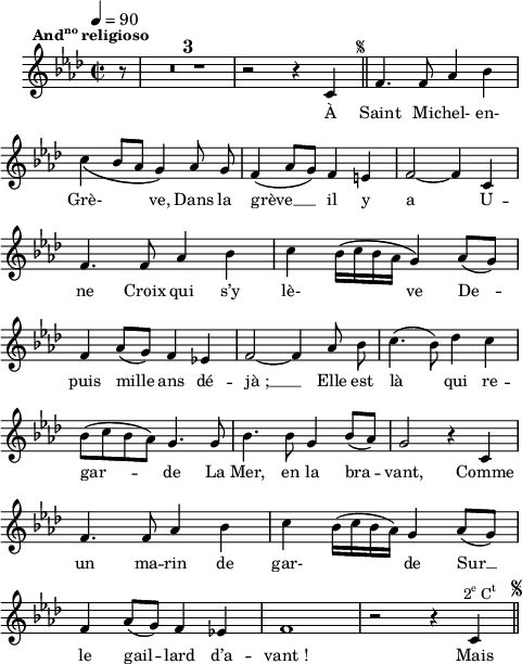 
\language "italiano"
melody = \relative do' {
  \set Staff.midiInstrument = #"accordion"
  \set Staff.instrumentName =  \markup \fontsize #-2 #" "
  \tempo 4=90
  \clef treble
  \key lab \major
  \time 2/2
  \autoBeamOff
  \override Stem.neutral-direction = #up
  \partial 8 r8^\markup \halign #0.5 \bold \concat { { And \super no } " religioso" } \compressMMRests { R1*3 } r2 r4 do4^\markup \halign #-8 \fontsize #-4 { \musicglyph #"scripts.segno" } \bar "||" fa4. fa8 lab4 sib | \break
  \once \phrasingSlurDown do\( sib8[ lab] sol4\) lab8 sol | fa4( lab8[ sol]) fa4 mi | fa2~ fa4 do | \break
  fa4. fa8 lab4 sib | do sib16[\( do sib lab] sol4\) lab8[( sol]) | \break
  fa4 lab8[( sol]) fa4 mib! | fa2~ fa4 lab8 sib | do4.( \once \stemDown sib8) reb4 do | \break
  sib8[( do sib lab]) sol4. sol8 | sib4. sib8 sol4 sib8[( lab]) | sol2 r4 do, | \break
  fa4. fa8 lab4 sib | do sib16[( do sib lab]) sol4 lab8[( sol]) | \break
  fa4 lab8[( sol]) fa4 mib! | fa1 | r2 r4^\markup \halign #-3 \line { \concat { 2 \super e } \concat { C \super t } } do \mark \markup \halign #-5 \fontsize #-5 { \musicglyph #"scripts.segno" } \bar "||"
}
textA = \lyricmode {
  À Saint Mi -- chel- en- 
  Grè- \skip 4 ve, Dans la grève __ il y a U --
  ne Croix qui s’y lè- \skip 4 ve De --
  puis mille ans dé -- jà_; __ Elle est là qui re -- 
  gar -- de La Mer, en la bra -- vant, Comme 
  un ma -- rin de gar- \skip 4 de Sur __
  le gail -- lard d’a -- vant_! Mais 
}
\score {
  <<
    \new Voice = "mel"
    { \melody }
    \new Lyrics \lyricsto mel \textA
  >>
  \layout {
    \context { \Staff \RemoveEmptyStaves }
    \override Score.BarNumber #'stencil = ##f
    indent = 0.5\cm
    line-width = #120
    \set fontSize = #-1
  }
  \midi { }
}
\header { tagline = ##f}
