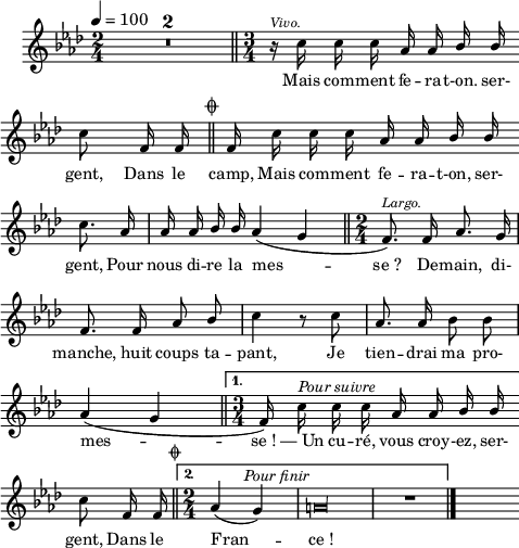 
\language "italiano"
melody = \relative do'' {
  \set Staff.midiInstrument = #"trumpet"
  \set Staff.instrumentName =  \markup \fontsize #-2 #" "
  \tempo 4=100
  \clef treble
  \key lab \major
  \time 2/4
  \compressMMRests { R1*2/4*2 } \bar "||" \time 3/4
  \autoBeamOff
  r16^\markup \fontsize #-1 \italic "Vivo." do do do lab lab \stemUp sib sib \bar "" \break
  \stemNeutral do8 fa,16 fa \mark \markup \fontsize #-3 { \musicglyph "scripts.coda" } \bar "||"
  \repeat volta 2 {
    fa16 do' do do lab lab \stemUp sib sib \bar"" \break
    \stemNeutral do8. lab16 | lab lab \stemUp sib sib lab4( sol \bar "||" \time 2/4 \set melismaBusyProperties = #'() fa8.)^\markup \fontsize #-1 \italic "Largo." fa16 lab8. sol16 | \break
    \unset melismaBusyProperties fa8. fa16 lab8 sib | \stemNeutral do4 r8 do | lab8. lab16 sib8 sib | \break
    lab4( sol \bar "||" 
  }
  \alternative {
     { \time 3/4 \set melismaBusyProperties = #'() fa16)^\markup \halign #-2 \italic "Pour suivre" \unset melismaBusyProperties do' do do lab lab \stemUp sib sib \bar "" \break
       \stemNeutral do8 fa,16 fa \mark \markup \halign #-5 \fontsize #-4 { \musicglyph #"scripts.coda" }  \bar "||" }
     { \time 2/4 lab4(^\markup \halign #-2 \italic "Pour finir" sol) | \override Staff.NoteHead.style = #'neomensural la\longa*1/8 | R1*2/4 \bar "|." }
  }
  s4
}
textA = \lyricmode {
  Mais com -- ment fe -- ra -- t-on. ser- 
  gent, Dans le camp, Mais com -- ment fe -- ra -- t-on, ser- 
  gent, Pour nous di -- re la mes -- se_? De -- main, di- 
  manche, huit coups ta -- pant, Je tien -- drai ma pro- 
  mes -- se_! —_Un cu -- ré, vous croy -- -ez, ser- 
  gent, Dans le Fran -- ce_!
}
\score {
  <<
    \new Voice = "mel"
    { \melody }
    \new Lyrics \lyricsto mel \textA
  >>
  \layout {
    \context { \Staff \RemoveEmptyStaves }
    indent = 0.5\cm
    \override Score.BarNumber #'stencil = ##f
    line-width = #120
    \set fontSize = #-1
  }
  \midi { }
}
\header { tagline = ##f}
