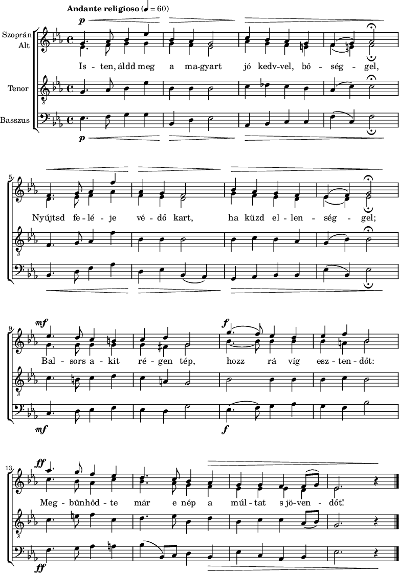 
\version "2.18.2"
\paper { print-all-headers = ##t system-system-spacing.basic-distance = #20 }
%\layout { \context { \Voice \consists "Ambitus_engraver" } }
\header { tagline = "" }    % ne legyen copyright szöveg
szopran = \relative c' { \override Score.MetronomeMark.padding = #2 \tempo "Andante religioso" 4 = 60
	g'4. as8 bes4 es | bes as g2 | c4 bes as g | f( g) as2\fermata | \break
	f4. g8 as4 f' | as, g f2 | bes4 as g f | es( f) g2\fermata | \break
	es'4. d8 c4 b | c d g,2 | g'4.( f8) es4 d | es f bes,2 | \break
	as'4. g8 f4 es | d4. c8 bes4 as | g g f f8( g) | es2. b'4\rest | \break }
alt = \relative c' {
	es4. f8 g4 g | g f es2 | as4 g f e | f( e) f2_\fermata | \break
	d4. es8 f4 as | f es d2 | g4 f es d | es( d) es2_\fermata | \break
	g4. g8 g4 g | g fis g2 | bes4. ~ bes8 bes4 bes | bes a bes2 | \break
	c4. bes8 as4 c | bes4. as8 g4 f | es es es d | es2. b'4\rest | \break }
tenor = \relative c {
	g'4. as8 bes4 es | bes bes bes2 | c4 des c bes | as( c) c2\fermata | \break
	f,4. g8 as4 f' | bes, bes bes2 | bes4 c bes as | g( bes) bes2\fermata | \break
	c4. b8 c4 d | c a g2 | bes bes4 bes | bes c bes2 | \break
	c4. e8 f4 c | d4. es8 bes4 d | bes c c as8( bes) | g2. r4 | \break }
basszus = \relative c { \dynamicDown
	es4. f8 g4 g | bes, d es2 | as,4 bes c c | f( c) f2_\fermata | \break
	bes,4. d8 f4 as | d, es bes( as) | g as bes bes | es( bes) es2_\fermata | \break
	c4. d8 es4 f | es d g2 | es4.( f8) g4 as | g f bes2 | \break
	f4. g8 as4 a | bes( bes,8) c d4 bes | es c as bes | es2. r4 | \break }
dinamika = { s4.\p\< s2 s8 | s4\> s2. | s4\> s1. s4\! | s4.\< s2 s8 | s4\> s2. | s4\> s1. s4\! |
	s4.-\tweak X-offset #-3 \mf s8 s2 | s1 | s4.-\tweak X-offset #-1 \f s8 s2 | s1 | s4.-\tweak X-offset #-3 \ff s8 s2 | s2. s1*2\> s4 \! | 
	}
dallam = { \new ChoirStaff
   <<
   \new Dynamics { \dinamika }  % felső dinamika sor
   \new Staff \with { instrumentName = \markup { \column { \line { \halign #1 "Szoprán" } \line { \halign #1 "Alt " } } } } {
      \key es \major
      \time 4/4
      %\set Staff.midiInstrument = "drawbar organ" \transposition c''
      \set Staff.midiInstrument = "trombone"
	<<
	\new Voice { \dynamicUp \voiceOne \szopran }
	\new Voice = "alt" { \voiceTwo \alt }
	>>
	\bar "|."
      }
      \new Lyrics \lyricsto "alt" {
	Is -- ten, áldd meg a ma -- gyart jó kedv -- vel, bő -- ség -- gel,
	Nyújtsd fe -- lé -- je vé -- dő kart, ha küzd el -- len -- ség -- gel;
	Bal -- sors a -- kit ré -- gen tép, hozz rá víg esz -- ten -- dőt:
	Meg -- bűn -- hőd -- te már e nép a múl -- tat s_jö -- ven -- dőt!
      }
   \new Staff \with { instrumentName = \markup { \column { \halign #1 "Tenor " } } } { \dynamicUp
      \key es \major
      \set Staff.midiInstrument = "concertina"
	\clef "G_8" \tenor
	\bar "|."
      }
   \new Staff \with { instrumentName = \markup { \halign #1 "Basszus " } } { \dynamicUp
      \key es \major
      \set Staff.midiInstrument = "cello"
	\clef bass \basszus
	\bar "|."
      }
   \new Dynamics { \dinamika }  % alsó dinamika sor
   >>
}
\score {
   \dallam
%   \header {
%     title = "Himnusz"
%     subtitle = "vegyeskarra"
%     composer = "Erkel Ferenc"
%     poet = "Kölcsey Ferenc"
%   }
   \layout { indent = 1.25\cm }
}
\score {
   \unfoldRepeats
   \dallam
   \midi { }
}
