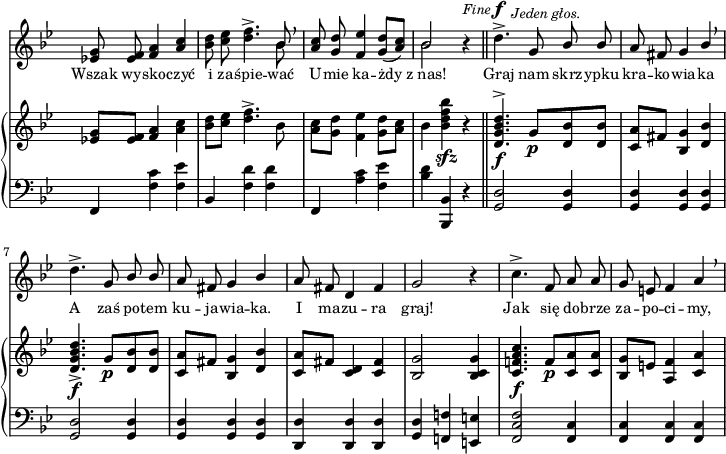 
sVarC = { f,4 <f' c'> <f es'> | bes, <f' d'> <f d'> | f, <a' c> <f es'> | <bes d> <bes,, bes'> r \bar "||" % w1
<g' d'>2 <g d'>4 | <g d'> <g d'> <g d'> | <g d'>2 <g d'>4 | <g d'> <g d'> <g d'> | % w2
<d d'> <d d'> <d d'> | <g d'> <f! f'!> <e e'> | <f c' f>2 <f c'>4 | <f c'> <f c'> <f c'> | }

sVarA = { <es! g>8 <es f> <f a>4 \stemUp <a c> \stemNeutral | <bes d>8 <c es> <d f>4.^> << { \voiceOne bes8 } \new Voice { \voiceTwo bes } >> \oneVoice \breathe | \stemUp <a c>8 <g d'> <f es'>4 <g d'>8([<a c>]) \stemNeutral | << { \voiceOne bes2 } \new Voice { \voiceTwo bes } >> \oneVoice r4^\markup { \small \italic "Fine" } \bar "||" % w1
d4.^>^\f^\markup { \halign #-1.5 \small \italic "Jeden głos." } g,8 \stemUp bes bes | a fis g4 bes \stemNeutral \breathe | d4.^> g,8 \stemUp bes bes | a fis g4 bes \stemNeutral | % w2
a8 fis d4 fis | g2 r4 | c4.^> f,8 a a | g e f4 a \breathe | }

lVarA = \lyricmode { Wszak wy -- sko -- czyć i za -- śpie -- wać U -- mie ka -- żdy z_nas! Graj nam skrz -- ypku kra -- ko -- wia -- ka A zaś po -- tem ku -- ja -- wia -- ka. I ma -- zu -- ra graj! Jak się do -- brze za -- po -- ci -- my, }

sVarB = { <es! g>8[<es f>] <f a>4 <a c> | <bes d>8[<c es>] <d f>4.^> bes8 | <a c>8[<g d'>] <f es'>4 <g d'>8[<a c>] | bes4 <bes d f bes>_\sfz r \bar "||" % w1
<d, g bes d>4.^>_\f g8_\p[<d bes'> <d bes'>] | <c a'>[fis] <bes, g'>4 <d bes'> | <d g bes d>4._>_\f g8_\p[<d bes'> <d bes'>] | <c a'>[fis] <bes, g'>4 <d bes'> | % w2
<c a'>8[fis] <c d>4 <c fis> | <bes g'>2 <bes c g'>4 | <c f! a c>4._\f f8_\p[<c a'> <c a'>] | <bes g'>[e] <a, f'>4 <c a'> | }

\paper { #(set-paper-size "a4")
 oddHeaderMarkup = "" evenHeaderMarkup = "" }
\header { tagline = ##f }
\version "2.18.2"
\score {
\midi {  }
\layout { line-width = #180
indent = 0\cm}
<<
  \new Staff { \clef "violin" \key g \minor \time 3/4 \override Staff.TimeSignature #'transparent = ##t \autoBeamOff \relative f' { \sVarA } }
  \addlyrics { \small \lVarA }
  \new PianoStaff <<
    \new Staff = "up" { \clef "violin" \key g \minor \time 3/4 \override Staff.TimeSignature #'transparent = ##t \autoBeamOff \relative f' { \sVarB } }
    \new Staff = "down" { \clef "bass" \key g \minor \time 3/4 \override Staff.TimeSignature #'transparent = ##t \autoBeamOff \relative f { \sVarC } }
  >>
>> }