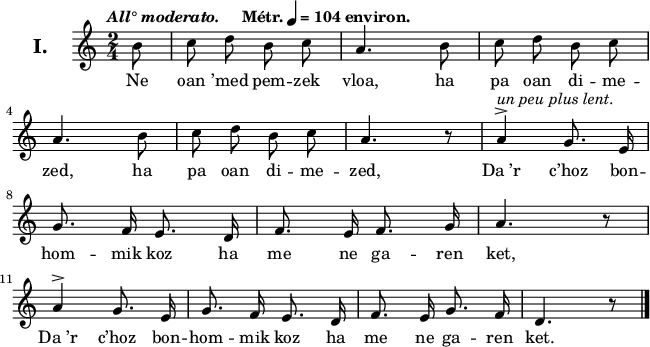 
\version "2.22.0"
\header {
  tagline = ##f
}
\score {
  <<
    \new Voice = "kan" {
      \autoBeamOff
      \relative c'' {
        \clef treble
        \key c \major
        \set Staff.instrumentName = \markup {\huge \bold I.}
        \time 2/4
        \partial 8*1
        \override Rest #'style = #'classical
        \tempo \markup { \italic {All° moderato.} "   " Métr. \note {4} #1 = 104 environ.}
 b8 |c d b c | a4. b8 | c d b c | \break
a4. b8 | c d b c | a4. r8 | a4^>^\markup{\italic { un peu plus lent.}} g8. e16 \break
g8. f16 e8. d16 | f8. e16 f8. g16 | a4. r8\break
a4^> g8. e16 | g8. f16 e8. d16 | f8. e16 g8. f16 | d4. r8 \bar "|."
      }
    }
    \new Lyrics \lyricsto "kan" 
    {
Ne oan ’med pem -- zek vloa, ha pa oan di -- me -- zed,
ha pa oan di -- me -- zed,
Da_’r c’hoz bon -- hom -- mik koz ha me ne ga -- ren ket,
Da_’r c’hoz bon -- hom -- mik koz ha me ne ga -- ren ket.
    }
  >>
  \layout {
    line-width = #160
  }
  \midi {
    \context {
      \Score
      tempoWholesPerMinute = #(ly:make-moment 104 4)
    }
  }
}
