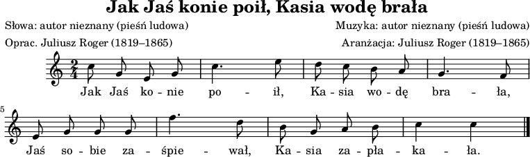 
\version "2.20.0"

\header{
   title = "Jak Jaś konie poił, Kasia wodę brała"
   poet = "Słowa: autor nieznany (pieśń ludowa)"
   meter = "Oprac. Juliusz Roger (1819–1865)"
   composer = "Muzyka: autor nieznany (pieśń ludowa)"
   arranger = "Aranżacja: Juliusz Roger (1819–1865)"
   tagline = ""
}

\score{

\relative d' {
\set Staff.midiInstrument = "flute" 
\key c \major
\time 2/4
\autoBeamOff
c'8 g e g | c4. e8 | d8 c b a | g4. f8 |
\break e g g g | f'4. d8 | b8 g a b |c4 c | 
\bar "|."
}
\addlyrics { 
Jak Jaś ko -- nie po -- ił,
Ka -- sia wo -- dę bra -- ła,
Jaś so -- bie za -- śpie -- wał,
Ka -- sia za -- pła -- ka -- ła.
}

\layout{}
\midi{}
}
