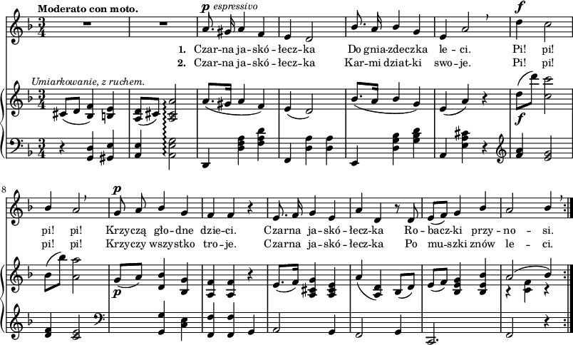 
sVarB = { cis8^\markup { \halign #-0.5 \small \italic "Umiarkowanie, z ruchem." } ([d] <bes f'>4) <b e> | <a d>8([cis]) <a cis a'>2\arpeggio | a'8.([gis16] a4 f) | e( d2) | % w1
bes'8.([a16] \stemUp bes4 \stemNeutral g) | e( a) r | d8_\f([d']) <c, c'>2 | bes8([bes']) <a, a'>2 | g8_\p([a]) <d, bes'>4 <bes g'> | % w2
<a f'> <a f'> r | e'8.([ f16]) <a, cis g'>4 <a cis e> | a'( <a, d>) bes8([d]) | e([f]) <bes, e g>4 <bes e bes'> | << { \voiceOne a'2( bes4) } \new Voice { \voiceTwo r <c, f> r } >> \oneVoice | }

sVarA = { R2.*2 | a8.^\p^\markup { \halign #-1.5 \small \italic "espressivo" } gis16 a4 f | e d2 | % w1
\stemUp bes'8. a16 bes4 \stemNeutral g | e a2 \breathe | d4^\f c2 | \stemUp bes4 a2 \breathe | g8^\p a bes4 g | % w2
f f r | e8. f16 g4 e | a d, r8 d8 | e([f]) g4 bes | a2 bes4 \stemNeutral \breathe | }

lVarA = \lyricmode { \set stanza = "1. " Czar -- na ja -- skó -- łecz -- ka Do gnia -- zde -- czka le -- ci. Pi! pi! pi! pi! Krzy -- czą gło -- dne dzie -- ci. Czar -- na ja -- skó -- łecz -- ka Ro -- bacz -- ki przy -- no -- si. }

lVarB = \lyricmode { \set stanza = "2. " Czar -- na ja -- skó -- łecz -- ka Kar -- mi dziat -- ki swo -- je. Pi! pi! pi! pi! Krzy -- czy wszy -- stko tro -- je. Czar -- na ja -- skó -- łecz -- ka Po mu -- szki znów le -- ci. }

sVarC = { r4 <g d'> <gis e'> | <a e'> <a e' g>2\arpeggio | d,4 <d' f a> <f a d> | f, <d' a'> <d a'> | % w1
e, <d' g bes> <g bes d> | a, <e' a cis> r | \clef "violin" <f' a> <e g>2 | <d f>4 <c e>2 | \clef "bass" s4 <g, g'> <c e> | % w2
<f, f'> <f f'> g | a2 g4 | f2 g4 | c,2. | f2 r4 | }

\paper { #(set-paper-size "a3")
 oddHeaderMarkup = "" evenHeaderMarkup = "" }
\header { tagline = ##f }
\version "2.18.2"
\score {
\midi {  }
\layout { line-width = #200
\context { \PianoStaff \consists #Span_stem_engraver } indent = 0\cm}
<<
  \new Staff { \clef "violin" \key d \minor \time 3/4 \tempo \markup { \small \bold "Moderato con moto." } \autoBeamOff \relative a' { \sVarA } }
  \addlyrics { \small \lVarA }
  \addlyrics { \small \lVarB }
  \new PianoStaff <<
    \set PianoStaff.connectArpeggios = ##t
    \new Staff = "up" { \clef "violin" \key d \minor \time 3/4 \relative c' { \sVarB } }
    \new Staff = "down" { \clef "bass" \key d \minor \time 3/4 \relative g, { \repeat volta 2 { \sVarC } } }
  >>
>> }