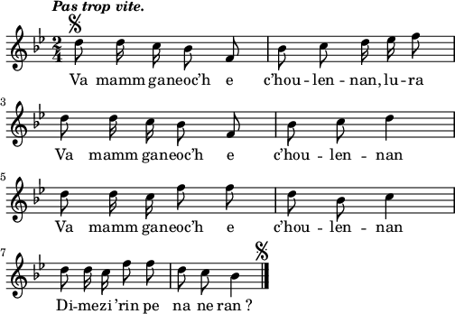 
\version "2.22.0"
\score {
  \new Staff {
    \relative c'{
      \key bes \major
      \autoBeamOff
      \tempo \markup {\italic "Pas trop vite."}
      \time 2/4
      d'8^\markup {\halign #0 \musicglyph #"scripts.segno"} d16 c bes8 f | bes c d16 ees f8
      d d16 c bes8 f | bes c d4 \break
      d8 d16 c f8 f | d bes c4 \break
      d8 d16 c f8 f | d8 c bes4^\markup {\halign #-5 \musicglyph #"scripts.segno"} \bar "|."
    }
    \addlyrics{
      Va mamm ga -- neoc’h e c’hou -- len -- nan, lu -- ra
      Va mamm ga -- neoc’h e c’hou -- len -- nan
      Va mamm ga -- neoc’h e c’hou -- len -- nan
      Di -- me -- zi ’rin pe na ne ran_?
    }
  }
  \layout {
    indent = #00
    line-width = #125
    ragged-last = ##t
  }
  \midi {
    \context {
      \Score
      tempoWholesPerMinute = #(ly:make-moment 90 4)
    }
  }
}
\header { tagline = ##f }
