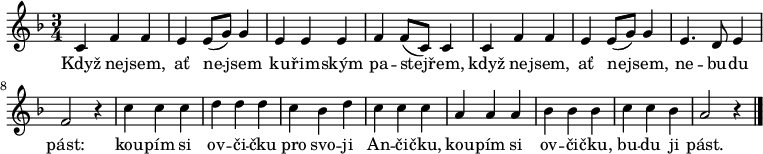 
\relative c' {
 \key a \phrygian
 \time 3/4
 c4 f f e e8( g) g4 e e e f f8( c) c4
 c4 f f e e8( g) g4 e4. d8 e4 f2 r4
 c' c c d d d c bes d c c c
 a a a bes bes bes c c bes a2 r4
 \bar "|." 
 }
\addlyrics {
 Když ne -- jsem, ať ne -- jsem
 ku -- řim -- ským pa -- stej -- řem,
 když ne -- jsem, ať ne -- jsem,
 ne -- bu -- du pást:
 kou -- pím si ov -- či -- čku
 pro svo -- ji An -- či -- čku,
 kou -- pím si ov -- či -- čku,
 bu -- du ji pást.
 }
