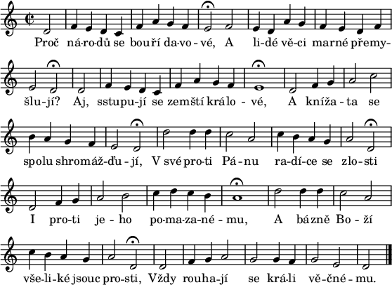 
\paper {paper-width = 16\cm}
\header {tagline = ##f}
\score {
\new Score \with {\remove "Bar_number_engraver"} <<
 \new Voice = "discant" \relative d' {
  \clef "treble"
  \key d \dorian
  \time 2/2
  \partial 2 d2 f4 e d c f a g f e2^\fermata f
  e4 d a' g f e d f e2 d^\fermata
  \cadenzaOn d \cadenzaOff \bar "|" f4 e d c f a g f e1^\fermata
  d2 f4 g a2 c b4 a g f e2 d^\fermata
  d' d4 d c2 a c4 b a g a2 d,^\fermata
  d f4 g a2 b c4 d c b a1^\fermata
  d2 d4 d  c2 a c4 b a g a2 d,^\fermata
  \cadenzaOn d \cadenzaOff \bar "|" f4 g a2 g g4 f g2 e \cadenzaOn d \cadenzaOff
  \bar "|."
  }
  \new Lyrics \lyricsto "discant" {
Proč ná -- ro -- dů se bou -- ří da -- vo -- vé,
A li -- dé vě -- ci mar -- né pře -- my -- šlu -- jí?
Aj, sstu -- pu -- jí se zem -- ští krá -- lo -- vé,
A kní -- ža -- ta se spo -- lu shro -- máž -- ďu -- jí,
V_své pro -- ti Pá -- nu ra -- dí -- ce se zlo -- sti
I pro -- ti je -- ho po -- ma -- za -- né -- mu,
A bá -- zně Bo -- ží vše -- li -- ké jsouc pro -- sti,
Vždy rou -- ha -- jí se krá -- li vě -- čné -- mu.
  }
>>
}
\layout {indent = 0}
