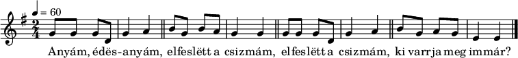 
{
 <<
 \relative c' {
 \key e \minor
 \time 2/4
 \tempo 4 = 60
 \set Staff.midiInstrument = "electric piano 2"
 \transposition c'
% Anyam, edesanyam, elfeslett a csizmam,
 g'8 g g d g4 a \bar "||" b8 g b a g4 g \bar "||"
% elfeslett a csizmam, ki varrja meg immar?
 g8 g g d g4 a \bar "||" b8 g a g e4 e \bar "|."
 }
 \addlyrics {
 A -- nyám, é -- dës -- a -- nyám, el -- fes -- lëtt a csiz -- mám,
 el -- fes -- lëtt a csiz -- mám, ki varr -- ja meg im -- már?
 }
 >>
}
