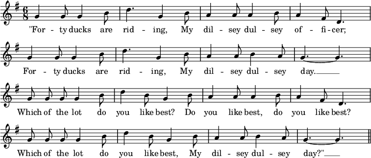  \relative g' { \override Score.BarNumber  #'transparent = ##t \key g \major \time 6/8 {\autoBeamOff g g8 g4 b8 | d4. g,4  b8 | a4 a8 a4 b8 | a4 fis8 d4. | \break 
g4 g8 g4 b8 | d4. g,4  b8 | a4 a8 b4 a8 | g4.~ g4. |\break
g8 g8 g8 g4 b8 | d4 b8 g4 b8 | a4 a8 a4 b8 | a4 fis8 d4. | \break
g8 g8 g8 g4 b8 | d4 b8 g4 b8 | a4 a8 b4 a8 | g4.~ g4. | \bar "||"
} }
\addlyrics { "\"For" -- ty ducks are | rid -- ing, My | dil -- sey dul -- sey of -- fi -- cer; | 
For -- ty ducks are | rid -- ing, My | dil -- sey dul -- sey | day. __ |
Which of the lot do | you like  best? Do | you like best, do | you like best? |
Which of the lot do | you like best, My | dil -- sey dul -- sey "day?\"" __ |
}
