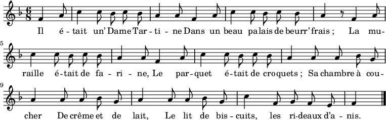 
\relative c' {
  \key f \major
  \time 6/8
  \partial 4.
  \autoBeamOff
  f4 a8
  c4 c8 bes c bes
  
  a4 a8 f4 a8
  c4 c8 bes c bes
  a4 r8 f4 a8 %remplissage de la mesure
  
  c4 c8 bes c bes
  a4 a8 f4 a8
  c4 c8 bes c bes
  
  a4 a8 a bes g
  a4 a8 a bes g
  
  a4 a8 a bes g
  c4 f,8 g f e
  f4 \bar "|."
}
\addlyrics{
  Il é -- tait un’ Da -- me Tar -- ti -- ne
  Dans un beau pa -- lais de beurr’ frais_;
  La mu -- raille é -- tait de fa -- ri -- ne, 
  Le par -- quet é -- tait de cro -- quets_; 
  Sa chambre à cou -- cher
  De crême et de lait,
  Le lit de bis -- cuits, les ri -- deaux d’a -- nis.
}
\midi {
  \context {
    \Score
    tempoWholesPerMinute = #(ly:make-moment 100 4)
  }
}
