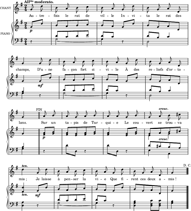 
\language "italiano"
melody = \relative do'' {
  \set Staff.instrumentName =  \markup \fontsize #-2 #"CHANT"
  \tempo \markup \fontsize #0 { \concat { "All" { \teeny \raise #0.6 "tto" } " moderato." }} %4.=100
  \clef treble
  \key sol \major
  \set Staff.midiInstrument = #"piccolo"
  \time 2/4
  \partial 4 sol8 re' | si la si do | si la sol re' | si sol la re, | \break
  sol4 sol8 re' | si la si do | si la sol re' | si sol la re, | \break
  sol4 \once \override Score.RehearsalMark #'font-size = #-1 \mark \markup{FIN} \bar "||" la8 \stemUp si | la sol la si | la la sol si | sol la^\markup \bold \italic {cresc.} \stemNeutral si dod | \break
  re4^\markup \bold \italic {ten.} sol,8 re' | si la si do | si la sol re' | si sol la re, | sol4 \bar "|."
}

text = \lyricmode {
Au -- tre -- fois le rat de vil -- le 
In -- vi -- ta le rat des champs, 
D’u -- ne fa -- çon fort ci -- vi -- le
À des re -- liefs d’or -- to -- lans.
Sur un ta -- pis de Tur -- qui -- e
Le cou -- vert se trou -- va
mis_; Je laisse à pen -- ser la vi -- e
Que fi -- rent ces deux a -- mis_!
}

upper = \relative do'' {
  \clef treble
  \key sol \major
  \time 2/4
  \partial 4 \stemUp sol8_\p re' | si[ la si do] | si la sol re' | si[ sol la re,] | \break
  sol4 sol8_\mf re' | si[ la si do] | si la sol re' | si[ sol la re,] | \break
  sol4 \bar "||" <la fad>8_\p <si sol>8 | <la fad>[ <sol mi> <la fad> <si sol>] | <la fad>4 <sol mi>8 <si sol> | << { sol[ la_\markup \bold \italic {cresc.} si dod] } \\ { mi,4 sol } >> | \break
  <re' fad,>4_\markup \bold \italic {ten.} sol,8_\mf re' | si[ la si do] | si la sol re' | si[ sol la re,] | sol4  \bar "|."
}

lower = \relative do' {
  \clef bass
  \key sol \major
  \time 2/4
  \partial 4 r4 | << { re8[ do re mi] } \\ { sol,2~ } >> | << { re'8 do } \\ { sol4 } >> r4 | << { re'8 si do4 } \\ { re,2 } >> | \break
  <<{si'4}\\{sol}>> r4 | <<{re'8[ do re mi]}\\{sol,2~}>> | <<{re'8 do}\\{sol4}>> r4 | <<{re'8 si do4}\\{ re,2}>> \break
  <<{si'4}\\{sol}>> \bar "||" r4 | re'8 re, r4 | re'8 re, r4 | <<{re'8[ dod si la]}\\{mi4 la,}>> | \break
  <la' re,>4 r4 | <<{re8[ do re mi]}\\{sol,2~}>> | <<{re'8 do}\\{sol4}>> r4 | <si sol re>4 <do fad, re>8 <do fad, re> | <si sol>4 \once \override Score.RehearsalMark #'font-size = #-1 \mark \markup{D. C.} \bar "|."
}

\score {
  <<
    \new Voice = "mel"
    {  \autoBeamOff \melody }
    \new Lyrics \lyricsto mel \text
    \new PianoStaff <<
      \set PianoStaff.instrumentName = \markup \fontsize #-2 #"PIANO "
      \new Staff = "upper" \upper
      \new Staff = "lower" \lower
    >>
  >>
  \layout {
    \context { \Staff \RemoveEmptyStaves }
    indent = 0.5\cm
    \override Rest #'style = #'classical
    \override Score.BarNumber #'stencil = ##f
    % line-width = #120
    \set fontSize = #-1
  }
  \midi { }
}
\header { tagline = ##f}
