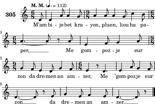 
\score {
 \new Staff {
  \set Staff.instrumentName = \markup {\huge \bold 305}
  \relative c'{
    \clef treble
    \tempo \markup {"M. M."} 4.= 112
    \autoBeamOff
    \key c \major
    \time 6/8
    \partial 8*1
    d8 d4 a'8 a4 g8 | \time 9/8 a4 a8 a4 g8 c4 b8 | \break
    \time 6/8 a4. ~ a8 r a | e4 f8 g4 a8 | \break
    \time 9/8 g4 f8 e4 d8 g4 f8 | \time 6/8 e4 r8 d4. | e4 a8 g4 f8 | \break
    d4. ~ d8 r e | g4 e8 f4 e8 | d4. ~ d8 r8 \bar "|."
  }
  \addlyrics{
    M’am bi -- je bet kra -- yon, plu -- en, liou ha pa --
    per, __ Me gom -- poz -- je eur
    zon da dre -- men an am -- zer, Me ’gom -- poz -- je eur
    zon __ da dre -- men an am -- zer. __
  }
 }
 \layout { line-width = #125 }
 \midi { }
}
\header { tagline = ##f }
