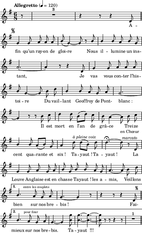 
\language "italiano"
melody = \relative do' {
  \set Staff.midiInstrument = #"trumpet"
  \set Staff.instrumentName =  \markup \fontsize #-2 #" "
  \tempo \markup "Allegretto"  4=120
  \clef treble
  \key sol \major
  \time 6/8
  \autoBeamOff
  \repeat volta 2 {  
    \partial 8 r8 |R1*6/8^\markup \bold "3" | r4 r8 r4 re8 \mark \markup \fontsize #-4 { \musicglyph "scripts.segno" } \bar "||" \break
    sol4 sol8 la la la | \stemUp si8\( sol4~\) sol8 r8 si | si4 si8 la si sol | \break
    la2.~ | la4 r8 r4 re,8 | sol4 sol8 la la la | \break
    si sol4~ sol8 \stemNeutral si re | \stemUp si4 si8 la sol la | sol2.~ | \break
    sol4 r8 r \stemDown si do | re4 re8 si[( re]) do | si la4~ la8 si do | \break
    \stemUp si4 si8 la[\( si]\) sol8 | la4 \stemNeutral re8^\markup \italic "à pleine voix" re[( si]) re | re4.~\fermata re8^\markup \center-column { "en Chœur" \line { \italic "marcato" } }  r8 re, | \break
    sol4 sol8 la sol la | \stemUp si sol si si la sol | la4.~ la8 \stemNeutral si re | \break
  }
  \alternative {
      { \stemUp si4.^\markup \halign #-1.5 \fontsize #-2 "entre les couplets" la8 sol la | sol4.~ sol4 r8 | r4 r8 r4 re8^\markup \fontsize #-3 \halign #-3 { \musicglyph "scripts.segno" } \bar "||" \break }
      { si'4.^\markup \halign #-2 \fontsize #-2 "pour finir" la8 sol la | sol4.~ sol4 \stemDown <sol' si,>8 | <sol si,>4.~ <sol si,>~ | <sol si,>8 r r r4 r8 | R1*6/8^\markup \bold "1" \bar "||" }
  }
}
textA = \lyricmode {
  A -- fin qu’un ray -- on de gloi -- re Nous il -- lu -- mine 
  un ins -- tant, 
  Je vas vous con -- ter l’his -- toi -- re 
  Du vail -- lant Geof -- froy de Pont- blanc_:
  Il est mort en l’an de grâ -- ce Trei -- ze 
  cent qua -- rante et six_! Ta -- yaut_! Ta -- yaut_! 
  La Louve An -- glaise est en chas -- se Ta -- yaut_! les a -- mis, Veil -- lons 
  bien sur nos bre -- bis_! Fai-
  mieux sur nos bre -- bis. Ta -- yaut__!!!
}
\score {
  <<
    \new Voice = "mel"
    { \melody }
    \new Lyrics \lyricsto mel \textA
  >>
  \layout {
    \context { \Staff \RemoveEmptyStaves }
    indent = 0.0\cm
    \override Score.BarNumber #'stencil = ##f
    line-width = #120
    \set fontSize = #-1
  }
  \midi { }
}
\header { tagline = ##f}
