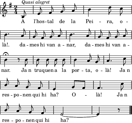 
\version "2.14.2"
\header {
  tagline = ""

}
global = {
  \key g \major
  \time 2/4
  \autoBeamOff
  \override Staff.KeySignature #'break-visibility = #'#(#f #f #f)
  \override Staff.Clef #'break-visibility = #'#(#f #f #f)
  \override Staff.TimeSignature #'break-visibility = #'#(#f #t #t)
  \override Score.SystemStartBar #'collapse-height = #1
  \override Stem #'neutral-direction = #-1
}
  
\score {
  \relative c' {
    \global
    \partial8
    b8^\markup{\italic{Quasi alegret}}
    e8 fis g a
    b4 d8 c \break
    b4. a8
    g8 fis g a
    b4. a8
    g8 fis g a \break
    b4\fermata r8 b
    b8 b b b
    b4 a8 g
    a4. c8 \break
    \stemUp b8 a g fis
    e4 g8[ fis]
    fis4. \stemDown c'8 \break
    \stemUp b8 a g fis
    e2 ~
    e4 r8
    \bar"|."
  }
  \addlyrics {
    A l'hos -- tal de la Pei -- ra, o -- là!.
    da -- mes hi van a -- nar,
    da -- mes hi van a -- nar.
    Ja_n tru -- quen a la por -- ta, o -- là!
    Ja_n res -- po -- nen qui_hi ha? O -- là!
    Ja_n res -- po -- nen qui_hi ha?
  }
  \layout {
    indent = 0
%    ragged-last = ##t
    line-width = 110
    \context {
      \Score
      \remove "Bar_number_engraver" 
    }
  }
  \midi{
    \context {
      tempoWholesPerMinute = #(ly:make-moment 100 4)
    }
  }
}
