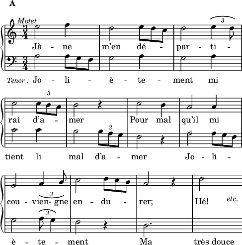 
\language "italiano"
global = { \time 3/4 }
hautMusic = \relative do'' {
  \clef "treble"
  mi2^\markup { \hspace #-5 { \italic "Motet" }} fa4^\markup { \hspace #-16 \raise #5 { \bold "A" }} | 
  re2 mi8*2/3 re do  | 
  re2 \tupletUp \override TupletBracket.tuplet-slur = ##t \tuplet 3/2 { mi4 re8 | \break }
  \override Score.Clef.break-visibility = ##(#f #f #f)
  do2 \tuplet 3/2 { do8 si la } | 
  si2 r4 | do2 si4 | 
  la2 la4 | \break
  sol2 \stemUp \tupletDown \tuplet 3/2 { la4 si8 } | 
  \stemNeutral do2 re8*2/3 do si | 
  la2 r4 | re2_\markup { \lower #3 { \hspace #8 { \italic "etc." }}}
}
hautWords = \lyricmode {
  Jà -- ne | m’en dé -- \skip 1 \skip 1 | par -- ti -- \skip 1 | rai d’a -- \skip 1 \skip 1 | mer | Pour mal | qu’il mi |
  cou -- vien- gne |  en -- du -- \skip 1 \skip 1 | rer; Hé!
}
basMusic = \relative do' {
  \clef "bass"
  la2_\markup { \hspace #-8 { \lower #3 { \fontsize #-1 \italic "Tenor :" }}} la8*2/3 sol fa | 
  sol2 la4 | 
  sol2 la4 | \break
  do2 do4 | 
  si2 \tupletUp \tuplet 3/2 { si8 la sol } | 
  fa2 r4 | 
  la2 la8*2/3 sol fa | \break
  sol2 \tupletUp \override TupletBracket.tuplet-slur = ##t \tuplet 3/2 { la8 sol4 } | 
  fa2 r4 | 
  re2. | 
  \hideNotes re4 re
}
basWords = \lyricmode {
  Jo -- li -- \skip 1 \skip 1 | è -- te -- | ment mi | tient li | mal d’a -- \skip 1 \skip 1  | mer | Jo -- li -- \skip 1 \skip 1 | 
  è -- te -- \skip 1 | ment | Ma | très douce
}
\score {
  <<  
    \new PianoStaff <<
      \new Staff = "sopranos"
      <<
        \new Voice = "sopranos" {
          \global
          \hautMusic
        }
      >>
      \new Lyrics \lyricsto "sopranos" {
        \hautWords
      }
      \new Staff = "altos"
      <<
        \new Voice = "altos" {
          \global
          \basMusic
        }
      >>
      \new Lyrics \lyricsto "altos" {
        \basWords
      }
    >>  % end PianoStaff
  >>
    \layout {
    \context { \Staff \RemoveEmptyStaves }
    indent = 0\cm
    \override Score.BarNumber #'stencil = ##f
    line-width = #120
  }
  \midi { }
}
\header { tagline = ##f}
