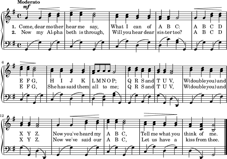 
\relative g' {
  \new PianoStaff <<
    \new Staff { 
      \time 4/4
      \tempo "Moderato"
      \key g \major

      g^\mf g^\< <b d> <b d>\! |
      <c e>^\> <c e> <b d>2\! |
      <a c>4 <a c> <g b> <g b> |
      <fis a> <fis a> g2 |
      g4^\< g <b d> <b d>\! |

      <c e>^\> <c e> <b d>2\! |
      <a c>4 <a c> <g b> <g b> |
      <fis a>8[ a a a] g2 |
      <b d>4 <b d> <a c> <a c> |
      <g b> <g b> <fis a>2 | 

      <b d>4 <b d> <a c> <a c> |
      <g b> <g b> <fis a>2 |
      g4 g^\< <b d> <b d>\! |
      <c e> <c e> <b d>2 |
      <a c>4^\> <a c> <g b> <g b>\! |
      <fis a> <c fis a> <b g'>2 \bar "|."
    }
    \addlyrics {
      \set stanza = #"1. "
      Come, dear mo -- ther
      hear me say,
      What I can of
      A B C:
      A B C D
      E F G,
      H I J K
      L M N O P;
      Q R S and T U V,
      W(dou -- ble -- you) and X Y Z.
      Now you've heard my
      A B C,
      Tell me what you
      think of me. 
    }
    \addlyrics {
      \set stanza = #"2. "
      Now my Al -- pha
      beth is through,
      Will you hear dear
      sis -- ter too?
      A B C D
      E F G,
      She has said them
      all {_} to {_} me;
      Q R S and T U V,
      W(dou -- ble -- you) and X Y Z.
      Now we've said our
      A B C,
      Let us have a 
      kiss from thee.      
    }
    \new Staff {
      \clef "bass"
      \key g \major
     
      g,4( g') g,( g') |
      c,( g') g,( g') |
      c,( a') d,( g) |
      d( c') <g b>( g,) |
      g( g') g,( g') |

      c,( g') g,( g') |
      c,( a') d,( g) |
      d( <fis c>) <g b>( g,) |
      g( g') a,( fis') |
      g( g,) d'( d,) |

      g( g') a,( fis') |
      g( g,) d'( d,) |
      g( g') g,( g') |
      c,( g') g,( g') |
      c,( a') d,( g) |
      d( d,) g2 \bar "|."
    }
  >>
}
