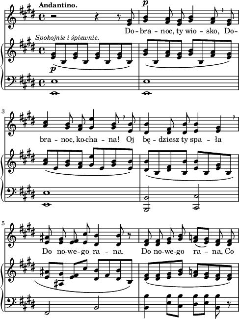 
sVarB = { <e gis>8_\p^\markup { \halign #-0.5 \small \italic "Spokojnie i śpiewnie." } ([b <e gis> b] <e gis>[b <e gis> b]) | <gis' b>([b, <fis' a> <e gis>] <gis b>([b, <fis' a> <e gis>]) | <a cis>([e <gis b> <fis a>] <gis e'>[e <gis b> <e b'>]) | % w1
<dis b'>([b <dis fis> <b b'>] <e b'>[b <e gis> b] | <e ais>([<ais, gis'>] <e' fis>[cis'] <dis, b'>[fis <dis b'> b]) | <dis fis>([<dis fis> <e gis> <gis b>] <fis a!>[<e gis> <dis fis> <dis fis>]) | }

sVarA = { r2 r4 r8 <e gis> | <gis b>4^\p <fis a>8 <e gis> <gis b>4 <fis a>8 \breathe <e gis> | \stemUp <a cis>4 <gis b>8 <fis a> <gis e'>4 <gis b>8 \breathe <e b'> \stemNeutral | % w1
<dis b'>4 <dis fis>8 <dis b'> <e b'>4 <e gis> \breathe | <e ais>8 <e gis> <e fis> <e cis'> <dis b'>4 <dis b'>8 r | <dis fis> <dis fis> <e gis> <gis b> <fis a!>([<e gis>]) <dis fis> <dis fis> | }

lVarA = \lyricmode { Do -- bra -- noc, ty wio -- sko, Do -- bra -- noc, ko -- cha -- na! Oj bę -- dziesz ty spa -- ła Do no -- we -- go ra -- na. Do no -- we -- go ra -- na, Co }

sVarC = { <e e'>1 | <e e'> | <e e'> | % w1
<b b'>2 <cis cis'> | fis b | <b b'>4 <e b'>8[<cis b'>] <dis b'>[<e b'>] <b b'> r | }

\paper { #(set-paper-size "a4")
 oddHeaderMarkup = "" evenHeaderMarkup = "" }
\header { tagline = ##f }
\version "2.18.2"
\score {
\midi {  }
\layout { line-width = #120
indent = 0\cm}
<<
  \new Staff { \clef "violin" \key e \major \time 4/4 \tempo \markup { \small \bold "Andantino." } \autoBeamOff \relative e' { \sVarA } }
  \addlyrics { \small \lVarA }
  \new PianoStaff <<
    \new Staff = "up" { \clef "violin" \key e \major \time 4/4 \relative e' { \sVarB } }
    \new Staff = "down" { \clef "bass" \key e \major \time 4/4 \relative e, { \sVarC } }
  >>
>> }