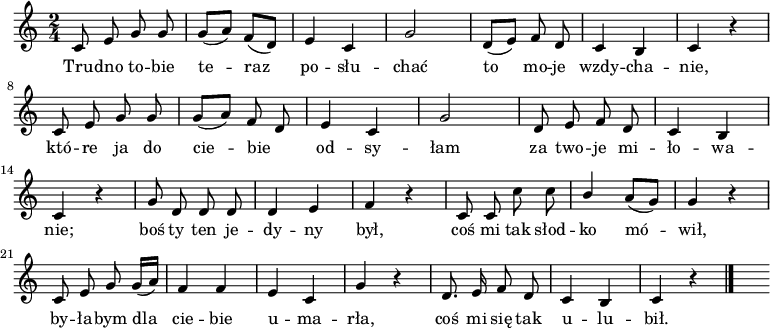  
\relative f' {
\set Staff.midiInstrument = "flute" 
\key c \major
\time 2/4
\autoBeamOff
c8 e g g | g [(a)] f [(d)] | e4 c | g'2 | d8 [(e)] f d | c4 b | c r4
\break
c8 e g g | g [(a)] f d | e4 c | g'2 | d8 e f d | c4 b 
\break
c4 r4 | g'8 d d d | d4 e | f r4 | c8 c c' c | \stemUp b4 \stemNeutral a8 [(g)] |g4 r4
\break
c,8 e g g16 [(a)] | f4 f | e4 c | g'4 r4 | d8. e16 f8 d | c4 b | c r4
\bar "|." 
s 
}
\addlyrics {
Tru -- dno to -- bie te -- raz po -- słu -- chać
to mo -- je wzdy -- cha -- nie,
któ -- re ja do cie -- bie _ od -- sy -- łam
za two -- je mi -- ło -- wa -- nie;
boś ty ten je -- dy -- ny był,
coś mi tak słod -- ko mó -- wił,
by -- ła -- bym dla cie -- bie u -- ma -- rła,
coś mi się tak u -- lu -- bił.
}
\midi {
\tempo 4 = 120 
}
