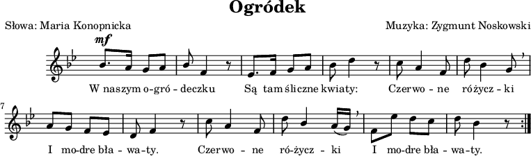 
\version "2.20.0"

\header {
   title = "Ogródek"
   poet = "Słowa: Maria Konopnicka"
   composer = "Muzyka: Zygmunt Noskowski"
   tagline = ""
}

melodia = \relative c'' {
% R2*4 |
%\bar ".|:" 

\stemUp bes8.^\mf a16 g8 a | bes \stemNeutral f4 r8 | es8. f16 g8 a | bes d4 r8 % w1
c a4 f8 | d' bes4 g8 \breathe | a g f es | d f4 r8 | c' a4 f8 | % w2
d'8 \stemUp bes4 \stemNeutral a16([g]) \breathe | f8 es' d c | d bes4 r8  \bar ":|."
% R2 |

% R2*5 \bar "|."
}

%tekst = 

\score {

  \new Staff { 
     \clef "violin" 
     \key g \minor 
     \time 2/4 
     \override Staff.TimeSignature #'transparent = ##t 
     \autoBeamOff 
     
     \relative c { \melodia} 
     
\addlyrics { \small {
W_na -- szym o -- gró -- de -- czku Są tam śli -- czne kwia -- ty: Czer -- wo -- ne ró -- życz -- ki I mo -- dre bła -- wa -- ty. Czer -- wo -- ne ró -- życz -- ki I mo -- dre bła -- wa -- ty.
} }
        
  }
 
   \layout{}
   \midi{}
 
}
