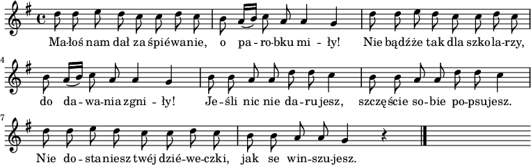  
\relative a {
\set Staff.midiInstrument = "flute" 
\key g \major
\time 4/4
\autoBeamOff
    d'8 d e d c c d c      | % 1
    b a16 [(b)] c8 a a4 g      | % 2
    d'8 d e d c c d c      | % 3
    b a16 [(b)] c8 a a4 g   | % 4
    b8 b a a d d c 4     | % 5
    b8 b a a d d c 4      | % 6
    d8 d e d c c d c      | % 7
    b8 b a a g4 r \bar "|." 
s
}
\addlyrics {
Ma -- łoś nam dał za śpié -- wa -- nie, o pa -- ro -- bku mi -- ły!
Nie bądź -- że tak dla szko -- la -- rzy, do da -- wa -- nia zgni -- ły!
Je -- śli nic nie da -- ru -- jesz,
szczę -- ście so -- bie po -- psu -- jesz.
Nie do -- sta -- niesz twéj dzié -- we -- czki,
jak se win -- szu -- jesz.
}
\midi {
\tempo 4 = 90
}
