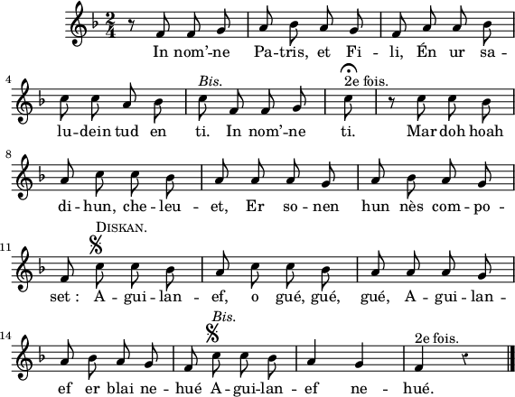 
\version "2.16.2"
\header {
  tagline = ##f
}
\score {
  <<
    \new Voice = "kan" {
      \autoBeamOff
      \relative c' {
        \clef treble
        \key f \major
        %\set Staff.instrumentName = \markup {\huge \bold I.}
        \time 2/4
        %\partial 8*3
        %\set melismaBusyProperties = #'()
        \override Rest #'style = #'classical
        %\tempo \markup {\italic Moderato} 4=108
    
r8 f f g | a bes a g | f a a bes | \break
c c a bes | c^\markup {\italic Bis.} f, f g | \override Score.TimeSignature #'stencil = ##f \time 1/8 c^\fermata^\markup {2e fois.} | \time 4/8 r c c bes \break
a c c bes | a a a g | a bes a g | \break
f c'^\markup {\musicglyph #"scripts.segno"}^\markup {\caps Diskan.} c bes | a c c bes | a a a g | \break
a bes a g | f c'^\markup {\musicglyph #"scripts.segno"}^\markup {\italic Bis.} c bes | a4 g |  f^\markup {2e fois.} r \bar "|."
      }
    }
    \new Lyrics \lyricsto "kan" 
    {
     %\override LyricText #'font-shape = #'italic
%\set stanza = "1."
In nom’ -- ne Pa -- tris, et Fi -- li,
Én ur sa -- lu -- dein tud en ti.
In nom’ -- ne ti.
Mar doh hoah di -- hun, che -- leu -- et,
Er so -- nen hun nès com -- po -- set_:
A -- gui -- lan -- ef, o gué, gué, gué,
A -- gui -- lan -- ef er blai ne -- hué
A -- gui -- lan -- ef ne -- hué.

    }
  >>
  \layout { 
   % indent = #00
     line-width = #140
   %ragged-last = ##t
  }
  \midi {
    \context {
      \Score
      tempoWholesPerMinute = #(ly:make-moment 96 4)
    }
  }
}
