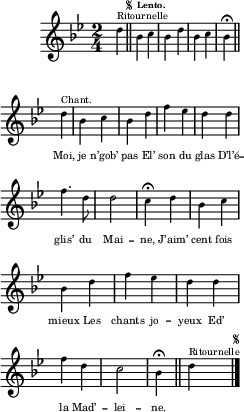 
\relative c'' {
  \clef treble
  \key bes \major
  \time 2/4
\partial 4 d4^\markup { Ritournelle } 
  \bar "||" 
    \once \override Score.RehearsalMark.font-size = #-7
    \mark \markup { \musicglyph #"scripts.segno" }
  \tempo \markup { \fontsize #-4 \smaller Lento.}
  bes c | bes d | bes c bes\fermata \bar "||"
  \set Staff.midiInstrument = #"piccolo"
  \autoBeamOff
  d^\markup { Chant. } | bes c | bes d | f ees
d d | f4. d8 | d2 | c4\fermata d
bes c | bes d | f ees | d d
f d | c2 | bes4\fermata \bar "||"
  \set Staff.midiInstrument = #"piano"
  d4^\markup { Ritournelle } 
    \bar "|." 
      \once \override Score.RehearsalMark.font-size = #-7
      \mark \markup { \musicglyph #"scripts.segno" }
}

\addlyrics {
_ _ _ _ _ _ _ _ 
Moi, je n’gob’ pas 
El’ son du glas 
D’l’é -- glis’ du Mai -- ne, 
J’aim’ cent fois mieux 
Les chants jo -- yeux 
Ed’ la Mad’ -- lei -- ne.
}

\layout {
  \context {
    \Score
    \remove "Bar_number_engraver"
  }
  line-width = #60
  indent = 1\cm
  \set fontSize = #-4
}
