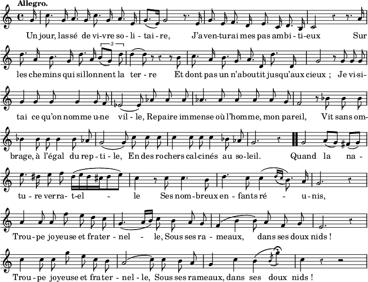 
\relative c'' {
  \override Rest #'style = #'classical
  \set fontSize = #-1
  \key c \major
  \time 4/4
  \tempo "Allegro."
  \set Score.tempoHideNote = ##t
    \tempo 4 = 110
  \autoBeamOff
  \set Staff.midiInstrument = #"piccolo"

\partial 16 g16
  c8. g16 a8. g16 c8. g16 a8. e16
  g8.[ (e16)] g2 r8. e16

g8. e16 f8. d16 e8. c16 d8. b16 
  c2 r4 r8. a'16
  d8. a16 b8. g16 d'8. a16 \tuplet 3/2 { b8[(g)] d' }

d4 (d8) r r4 r8 b
  c8. a16 b8. g16 a8. d,16 d'8. d,16
  g2 r8 g g g

g4 g8 g g4 g8 f
  ees2 (ees8) aes aes aes
  aes4. aes8 aes aes aes g

f2 r8 bes bes bes
  bes4 bes8 bes bes4 bes8 aes
  g2 (g8) c c c

c4 c8 c c4 bes8 aes
  g2. r4 \bar ".."
  g2 a8[ (g)] fis[ (g)]

e'8. dis16 e8 f dis16[ (e dis cis dis8 e)]
  c4 r8 c c4. b8
  d4. c8 c4 ( \acciaccatura {d16[ c]} b8.) a16

 g2. r4
  a4 a8 a f' e d c
  g4. (a16[ b]) c8 b a g

f4 (b b8) a f g
  e2. r4
  c'4 c8 c g' e c b

a2 (c8) c b a
  g4 c b \( \acciaccatura b8 g'4\fermata \)
  c,4 r r2
}

\addlyrics {
Un jour, las -- sé de vi -- vre so -- li -- tai -- re,
J’a -- ven -- tu -- rai mes pas am -- bi -- ti -- eux
Sur les che -- mins qui sil -- lon -- nent la "ter - re"
Et dont pas un n’a -- bou -- tit jus -- qu’aux "cieux ;"
Je vi -- si -- tai ce qu’on nomme u -- ne "vil - le,"
Re -- paire im -- mense où l’hom -- me, mon pa -- reil,
Vit sans om -- brage, à l’é -- gal du rep -- "ti - le,"
En des ro -- chers cal -- ci -- nés au so -- leil.

Quand la na -- tu -- re ver -- ra- t-el -- le
Ses nom -- breux en -- fants ré -- u -- nis,
Trou -- pe jo -- yeuse et fra -- ter -- nel -- le,
Sous ses ra -- meaux, dans ses doux "nids !"
Trou -- pe jo -- yeuse et fra -- ter -- "nel - le,"
Sous ses ra -- meaux, dans ses doux "nids !"
}
\layout {
  \context {
    \Score
    \remove "Bar_number_engraver"
  }
}
